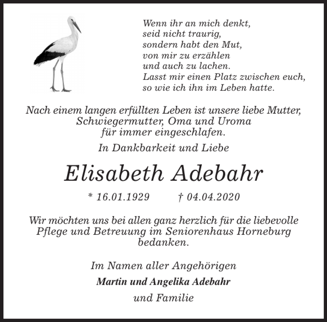<p>Wenn ihr an mich denkt,<br />seid nicht traurig,<br />sondern habt den Mut,<br />von mir zu erzählen<br />und auch zu lachen.<br />Lasst mir einen Platz zwischen euch,<br />so wie ich ihn im Leben hatte.<br />Nach einem langen erfüllten Leben ist unsere liebe Mutter, Schwiegermutter, Oma und Uroma<br />für immer eingeschlafen.<br />In Dankbarkeit und Liebe<br />Elisabeth Adebahr<br />* 16.01.1929 † 04.04.2020<br />Wir möchten uns bei allen ganz herzlich für die liebevolle Pflege und Betreuung im Seniorenhaus Horneburg<br />bedanken.<br />Im Namen aller Angehörigen<br />Martin und Angelika Adebahr<br />und Familie</p>