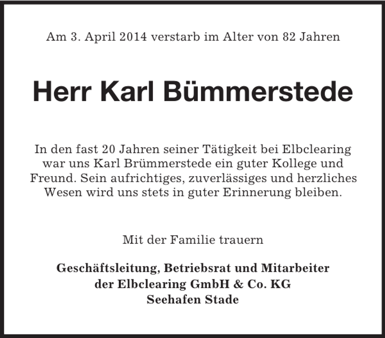 <p>Am 3. April 2014 verstarb im Alter von 82 Jahren<br />Herr Karl Bümmerstede<br />In den fast 20 Jahren seiner Tätigkeit bei Elbclearing war uns Karl Brümmerstede ein guter Kollege und Freund. Sein aufrichtiges, zuverlässiges und herzliches Wesen wird uns stets in guter Erinnerung bleiben.<br />Mit der Familie trauern</p><p>Geschäftsleitung, Betriebsrat und Mitarbeiter<br />der Elbclearing GmbH</p>