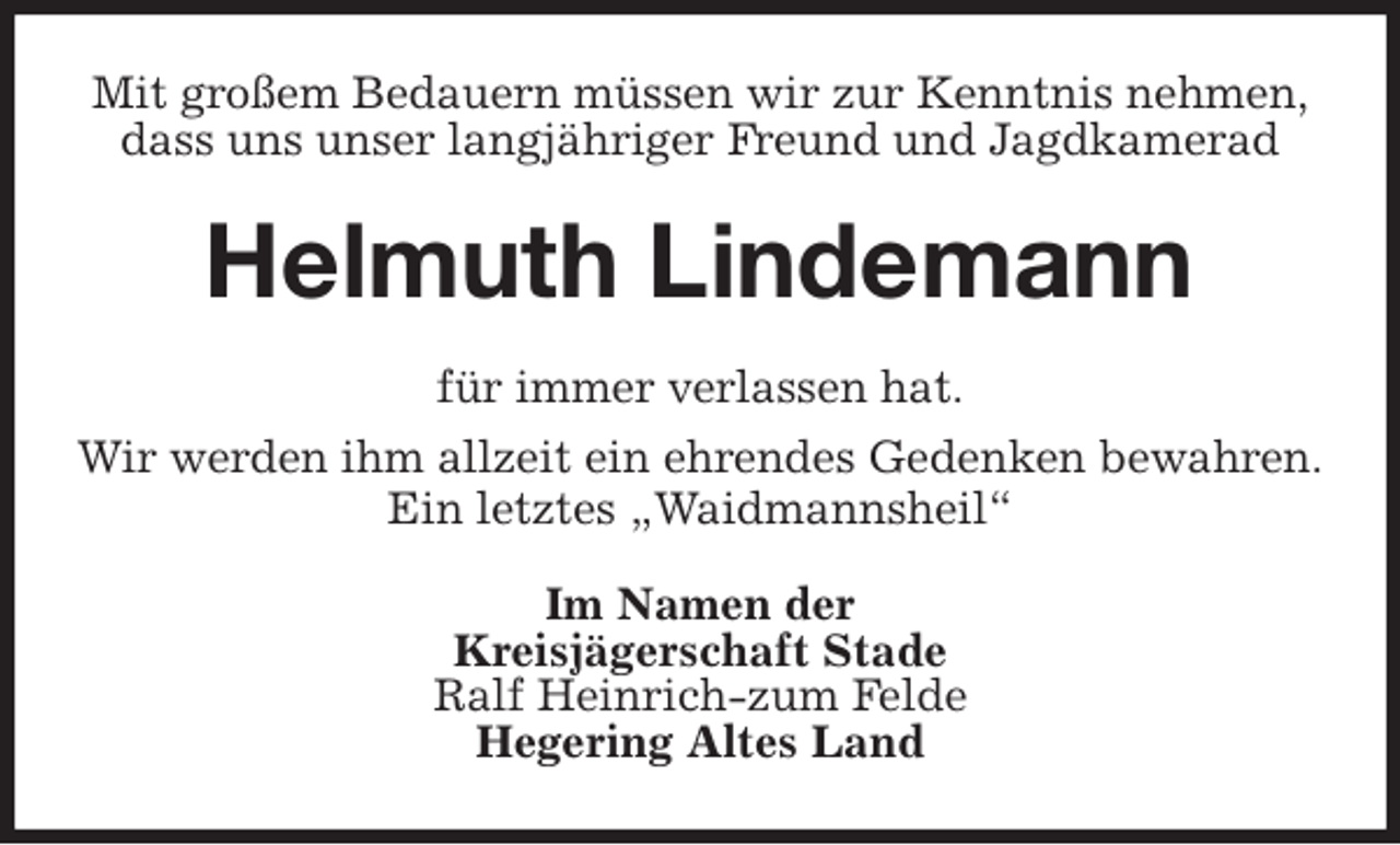 <p>Mit großem Bedauern müssen wir zur Kenntnis nehmen,<br />dass uns unser langjähriger Freund und Jagdkamerad<br />Helmuth Lindemann<br />für immer verlassen hat.<br />Wir werden ihm allzeit ein ehrendes Gedenken bewahren.<br />Ein letztes „Waidmannsheil“<br />Im Namen der<br />Kreisjägerschaft Stade<br />Ralf Heinrich-zum Felde<br />Hegering Altes Land</p>