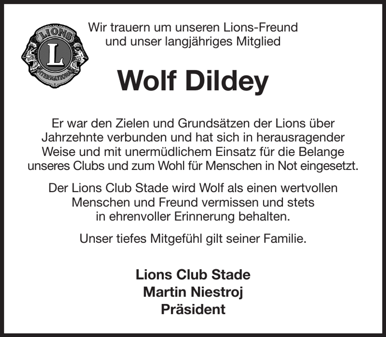 <p>Wir trauern um unseren Lions-Freund<br />und unser langjähriges Mitglied<br />Wolf Dildey<br />Er war den Zielen und Grundsätzen der Lions über<br />Jahrzehnte verbunden und hat sich in herausragender<br />Weise und mit unermüdlichem Einsatz für die Belange<br />unseres Clubs und zum Wohl für Menschen in Not eingesetzt.<br />Der Lions Club Stade wird Wolf als einen wertvollen<br />Menschen und Freund vermissen und stets<br />in ehrenvoller Erinnerung behalten.<br />Unser tiefes Mitgefühl gilt seiner Familie.<br />Lions Club Stade<br />Martin Niestroj<br />Präsident</p>