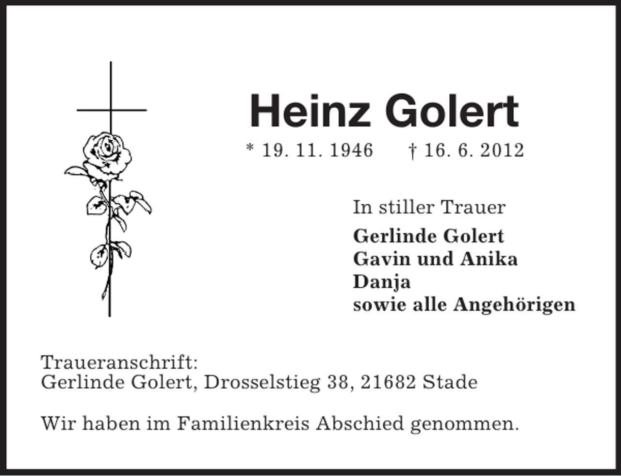 <p>Heinz Golert<br />* 19. 11. 1946 † 16. 6. 2012<br />In stiller Trauer<br />Gerlinde Golert<br />Gavin und Anika<br />Danja<br />sowie alle Angehörigen<br />Traueranschrift:<br />Gerlinde Golert, Drosselstieg 38, 21682 Stade</p><p>Wir haben im Familienkreis Abschied genommen.</p>