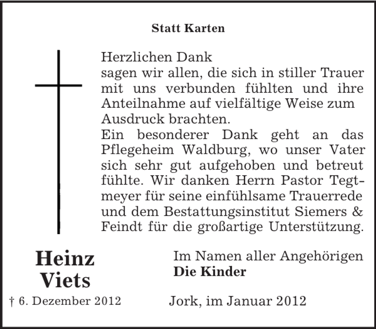 <p>Statt Karten</p><p>Herzlichen Dank<br />sagen wir allen, die sich in stiller Trauer<br />mit uns verbunden fühlten und ihre<br />Anteilnahme auf vielfältige Weise zum<br />Ausdruck brachten.<br />Ein besonderer Dank geht an das<br />Pflegeheim Waldburg, wo unser Vater<br />sich sehr gut aufgehoben und betreut<br />fühlte. Wir danken Herrn Pastor Tegtmeyer für seine einfühlsame Trauerrede<br />und dem Bestattungsinstitut Siemers &amp;<br />Feindt für die großartige Unterstützung.</p><p>Heinz<br />Viets<br />† 6. Dezember 2012</p><p>Im Namen aller Angehörigen<br />Die Kinder<br />Jork, im Januar 2012</p>