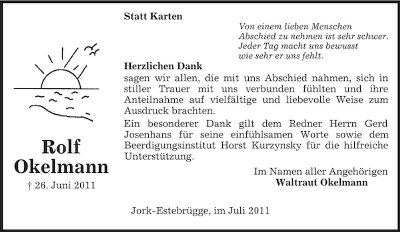 <p>Statt Karten<br />Von einem lieben Menschen<br />Abschied zu nehmen ist sehr schwer.<br />Jeder Tag macht uns bewusst<br />wie sehr er uns fehlt.</p><p>Rolf<br />Okelmann<br />† 26. Juni 2011</p><p>Herzlichen Dank<br />sagen wir allen, die mit uns Abschied nahmen, sich in<br />stiller Trauer mit uns verbunden fühlten und ihre<br />Anteilnahme auf vielfältige und liebevolle Weise zum<br />Ausdruck brachten.<br />Ein besonderer Dank gilt dem Redner Herrn Gerd<br />Josenhans für seine einfühlsamen Worte sowie dem<br />Beerdigungsinstitut Horst Kurzynsky für die hilfreiche<br />Unterstützung.<br />Im Namen aller Angehörigen<br />Waltraut Okelmann<br />Jork-Estebrügge, im Juli 2011</p>