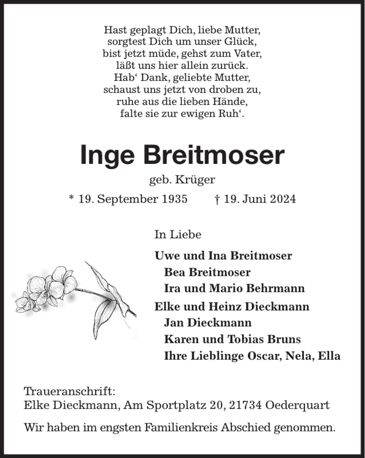 <p>Hast geplagt Dich, liebe Mutter,<br />sorgtest Dich um unser Glück,<br />bist jetzt müde, gehst zum Vater,<br />läßt uns hier allein zurück.<br />Hab' Dank, geliebte Mutter,<br />schaust uns jetzt von droben zu,<br />ruhe aus die lieben Hände,<br />falte sie zur ewigen Ruh'.<br />Inge Breitmoser<br />geb. Krüger<br />* 19. September 1935 † 19. Juni 2024<br />In Liebe<br />Uwe und Ina Breitmoser<br />Bea Breitmoser<br />Ira und Mario Behrmann<br />Elke und Heinz Dieckmann<br />Jan Dieckmann<br />Karen und Tobias Bruns<br />Ihre Lieblinge Oscar, Nela, Ella<br />Traueranschrift:<br />Elke Dieckmann, Am Sportplatz 20, 21734 Oederquart<br />Wir haben im engsten Familienkreis Abschied genommen.</p>