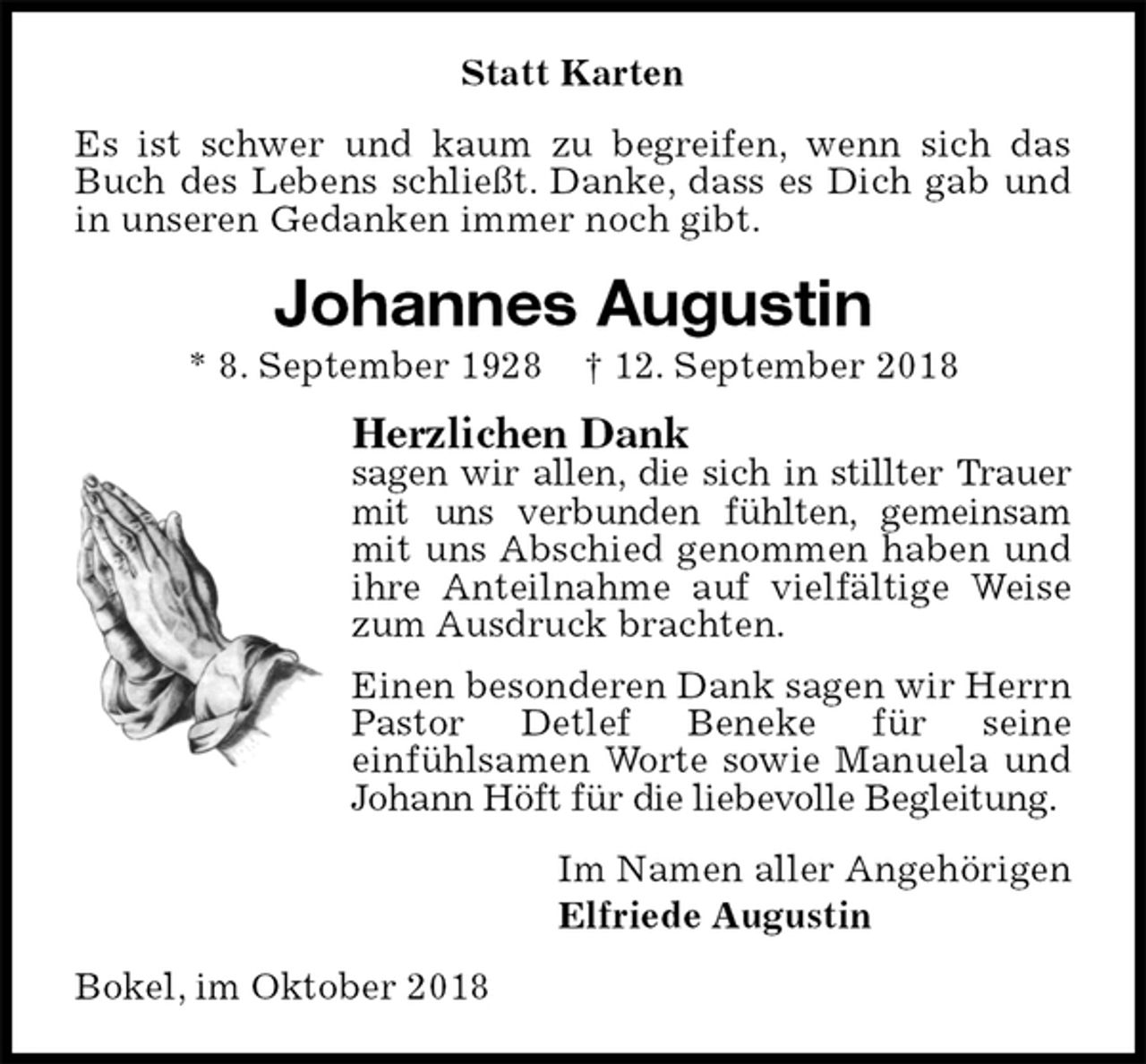 <p>Statt Karten<br />Es ist schwer und kaum zu begreifen, wenn sich das Buch des Lebens schließt. Danke, dass es Dich gab und in unseren Gedanken immer noch gibt.<br />Johannes Augustin<br />* 8. September 1928 † 12. September 2018<br />Herzlichen Dank<br />sagen wir allen, die sich in stillter Trauer mit uns verbunden fühlten, gemeinsam mit uns Abschied genommen haben und ihre Anteilnahme auf vielfältige Weise zum Ausdruck brachten.<br />Einen besonderen Dank sagen wir Herrn Pastor Detlef Beneke für seine<br />einfühlsamen Worte sowie Manuela und Johann Höft für die liebevolle Begleitung.<br />Im Namen aller Angehörigen<br />Elfriede Augustin<br />Bokel, im Oktober 2018</p>
