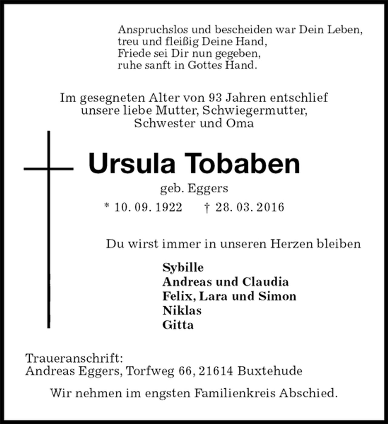 <p>Anspruchslos und bescheiden war Dein Leben,<br />treu und fleißig Deine Hand,<br />Friede sei Dir nun gegeben,<br />ruhe sanft in Gottes Hand.<br />Im gesegneten Alter von 93 Jahren entschlief<br />unsere liebe Mutter, Schwiegermutter,<br />Schwester und Oma<br />Ursula Tobaben<br />geb. Eggers<br />* 10. 09. 1922 † 28. 03. 2016<br />Du wirst immer in unseren Herzen bleiben<br />Sybille<br />Andreas und Claudia<br />Felix, Lara und Simon<br />Niklas<br />Gitta<br />Traueranschrift:<br />Andreas Eggers, Torfweg 66, 21614 Buxtehude<br />Wir nehmen im engsten Familienkreis Abschied.</p>