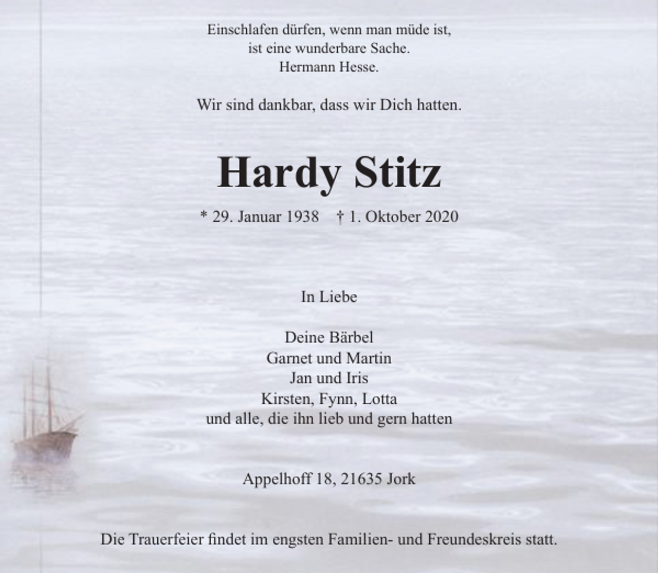 <p>Einschlafen dürfen, wenn man müde ist,<br />ist eine wunderbare Sache.<br />Hermann Hesse</p>
<p>Wir sind dankbar, dass wir Dich hatten.</p>
<p>Hardy Stitz<br />* 29. Januar 1938 + 1. Oktober 2020</p>
<p>In Liebe</p>
<p>Deine Bärbel<br />Garnet und Martin<br />Jan und Iris<br />Kirsten, Fynn, Lotta<br />und alle, die ihn lieb und gern hatten</p>
<p>Appelhoff 18, 21635 Jork</p>
<p>Die Trauerfeier findet im engsten Familien- und Freundeskreis statt.</p>