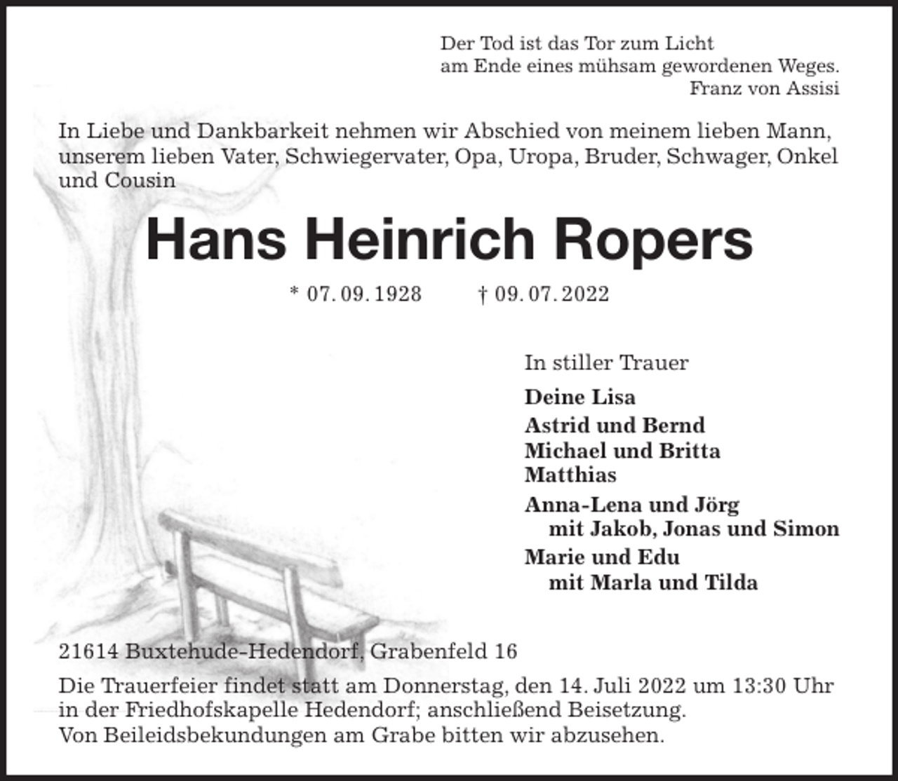 <p>Der Tod ist das Tor zum Licht<br />am Ende eines mühsam gewordenen Weges.<br />Franz von Assisi<br />In Liebe und Dankbarkeit nehmen wir Abschied von meinem lieben Mann, unserem lieben Vater, Schwiegervater, Opa, Uropa, Bruder, Schwager, Onkel und Cousin<br />Hans Heinrich Ropers<br />* 07. 09. 1928 † 09. 07. 2022</p><p>In stiller Trauer<br />Deine Lisa<br />Astrid und Bernd<br />Michael und Britta<br />Matthias<br />Anna-Lena und Jörg<br />mit Jakob, Jonas und Simon<br />Marie und Edu<br />mit Marla und Tilda</p><p>21614 Buxtehude-Hedendorf, Grabenfeld 16<br />Die Trauerfeier findet statt am Donnerstag, den 14. Juli 2022 um 13:30 Uhr in der Friedhofskapelle Hedendorf; anschließend Beisetzung.<br />Von Beileidsbekundungen am Grabe bitten wir abzusehen.</p>