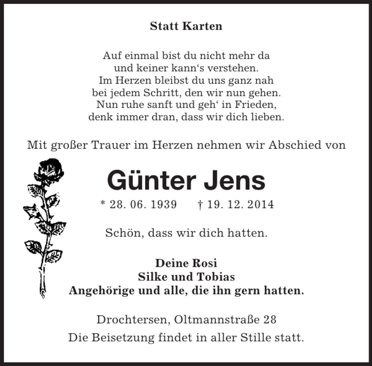 <p>Statt Karten<br />Auf einmal bist du nicht mehr da<br />und keiner kann‘s verstehen.<br />Im Herzen bleibst du uns ganz nah<br />bei jedem Schritt, den wir nun gehen.<br />Nun ruhe sanft und geh‘ in Frieden,<br />denk immer dran, dass wir dich lieben.<br />Mit großer Trauer im Herzen nehmen wir Abschied von<br />Günter Jens<br />* 28. 06. 1939 † 19. 12. 2014<br />Schön, dass wir dich hatten.<br />Deine Rosi<br />Silke und Tobias<br />Angehörige und alle, die ihn gern hatten.<br />Drochtersen, Oltmannstraße 28<br />Die Beisetzung findet in aller Stille statt.</p>