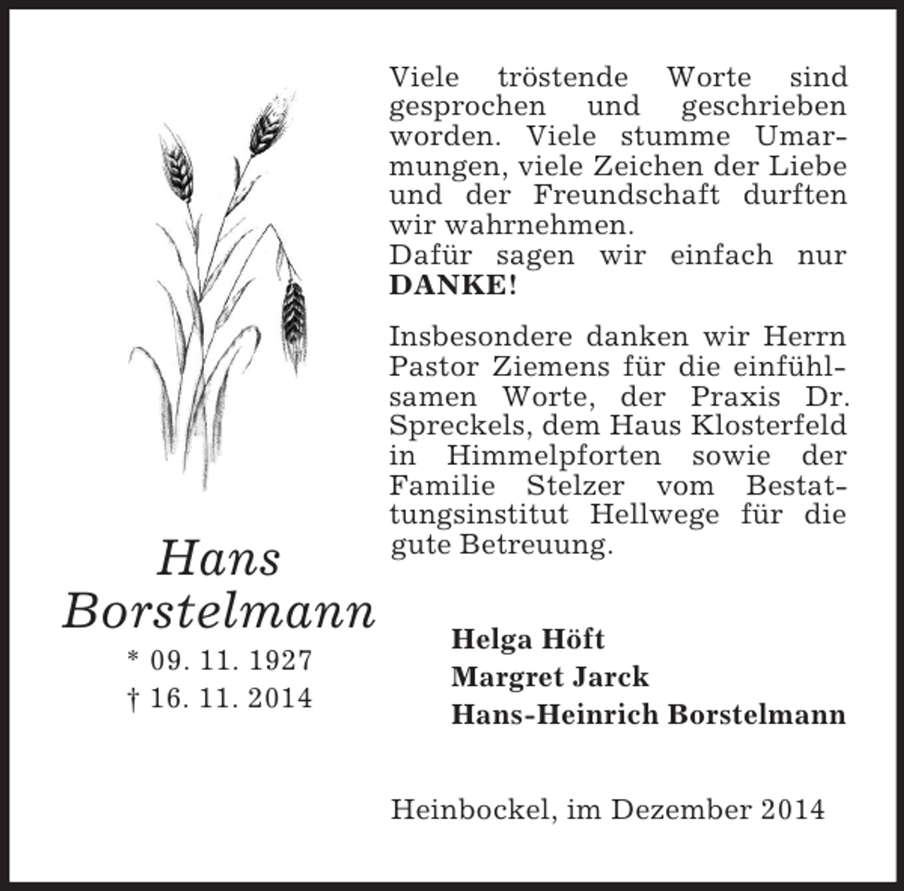 <p>Hans<br />Borstelmann<br />* 09. 11. 1927<br />† 16. 11. 2014<br />Viele tröstende Worte sind<br />gesprochen und geschrieben worden. Viele stumme Umarmungen, viele Zeichen der Liebe und der Freundschaft durften wir wahrnehmen.<br />Dafür sagen wir einfach nur DANKE!<br />Insbesondere danken wir Herrn Pastor Ziemens für die einfühlsamen Worte, der Praxis Dr. Spreckels, dem Haus Klosterfeld in Himmelpforten sowie der<br />Familie Stelzer vom Bestattungsinstitut Hellwege für die gute Betreuung.<br />Helga Höft<br />Margret Jarck<br />Hans-Heinrich Borstelmann<br />Heinbockel, im Dezember 2014</p>