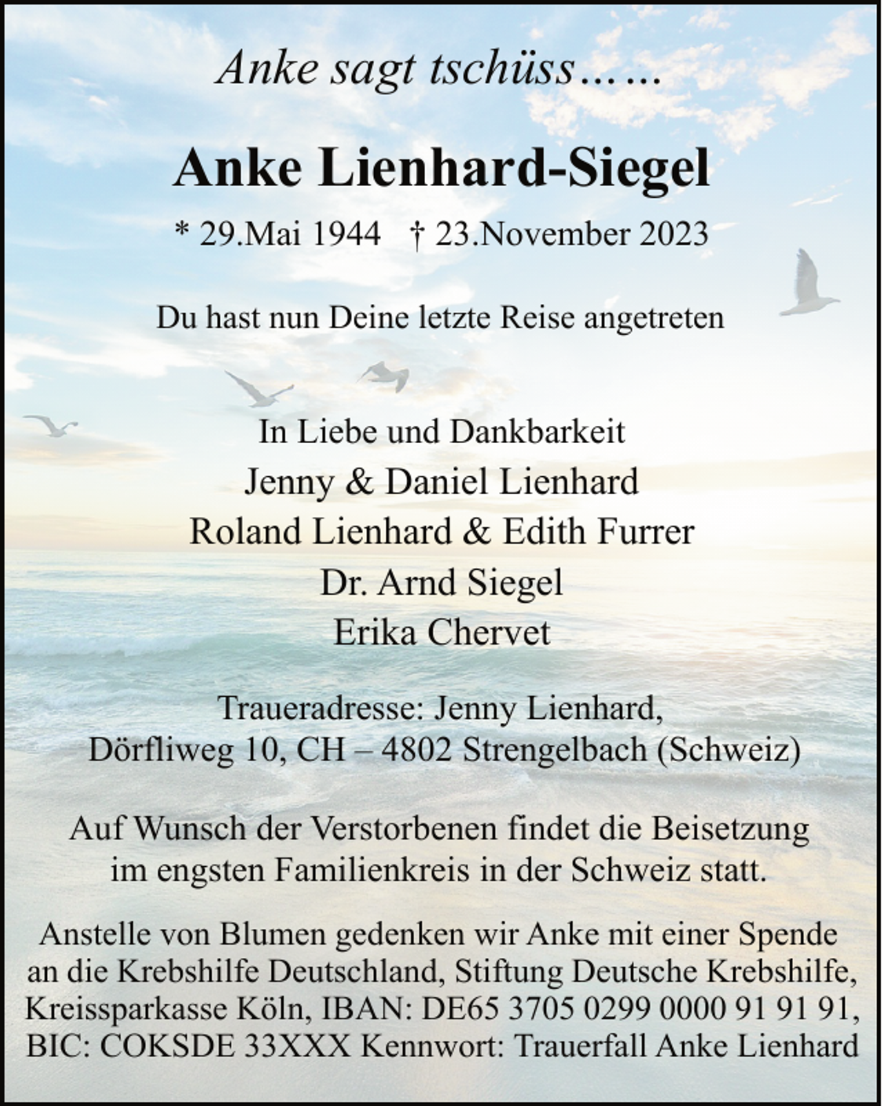 <p>Anke sagt tschüss……</p><p>Anke Lienhard-Siegel<br />* 29.Mai 1944 † 23.November 2023<br />Du hast nun Deine letzte Reise angetreten</p><p>In Liebe und Dankbarkeit</p><p>Jenny &amp; Daniel Lienhard<br />Roland Lienhard &amp; Edith Furrer<br />Dr. Arnd Siegel<br />Erika Chervet<br />Traueradresse: Jenny Lienhard,<br />Dörfliweg 10, CH – 4802 Strengelbach (Schweiz)<br />Auf Wunsch der Verstorbenen findet die Beisetzung<br />im engsten Familienkreis in der Schweiz statt.<br />Anstelle von Blumen gedenken wir Anke mit einer Spende<br />an die Krebshilfe Deutschland, Stiftung Deutsche Krebshilfe,<br />Kreissparkasse Köln, IBAN: DE65 3705 0299 0000 ,<br />BIC: COKSDE 33XXX Kennwort: Trauerfall Anke Lienhard</p>
