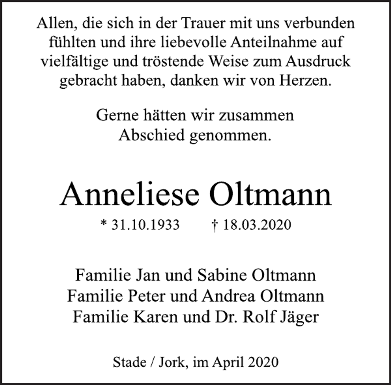 <p>Allen, die sich in der Trauer mit uns verbunden<br />fühlten und ihre liebevolle Anteilnahme auf<br />vielfältige und tröstende Weise zum Ausdruck<br />gebracht haben, danken wir von Herzen.<br />Gerne hätten wir zusammen<br />Abschied genommen.<br />Anneliese Oltmann<br />* 31.10.1933 † 18.03.2020<br />Familie Jan und Sabine Oltmann<br />Familie Peter und Andrea Oltmann<br />Familie Karen und Dr. Rolf Jäger<br />Stade / Jork, im April 2020</p>