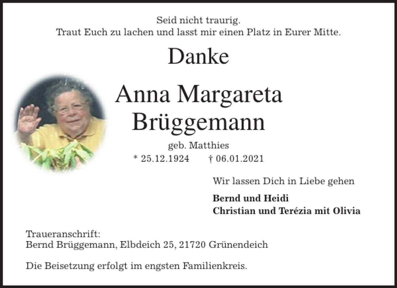 <p>Seid nicht traurig.<br />Traut Euch zu lachen und lasst mir einen Platz in Eurer Mitte.</p>
<p>Danke<br />Anna Margareta<br />Brüggemann<br />geb. Matthies<br />* 25.12.1924 † 06.01.2021<br />Wir lassen Dich in Liebe gehen<br />Bernd und Heidi<br />Christian und Terézia mit Olivia<br />Traueranschrift:<br />Bernd Brüggemann, Elbdeich 25, 21720 Grünendeich</p>
<p>Die Beisetzung erfolgt im engsten Familienkreis.</p>