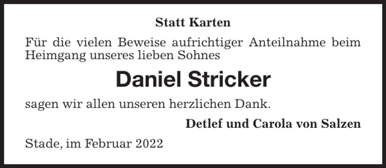 <p>Statt Karten<br />Für die vielen Beweise aufrichtiger Anteilnahme beim Heimgang unseres lieben Sohnes<br />Daniel Stricker<br />sagen wir allen unseren herzlichen Dank.<br />Detlef und Carola von Salzen<br />Stade, im Februar 2022</p>