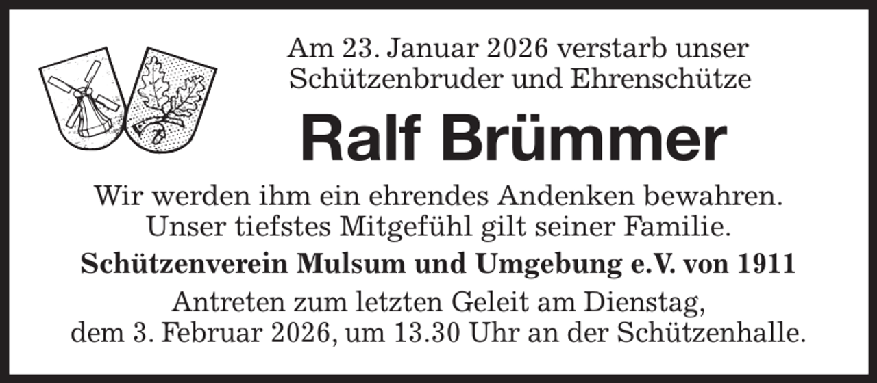 <p>Am 23. Januar 2026 verstarb unser<br />Schützenbruder und Ehrenschütze<br />Ralf Brümmer<br />Wir werden ihm ein ehrendes Andenken bewahren.<br />Unser tiefstes Mitgefühl gilt seiner Familie.<br />Schützenverein Mulsum und Umgebung e.V. von 1911<br />Antreten zum letzten Geleit am Dienstag,<br />dem 3. Februar 2026, um 13.30 Uhr an der Schützenhalle.</p>