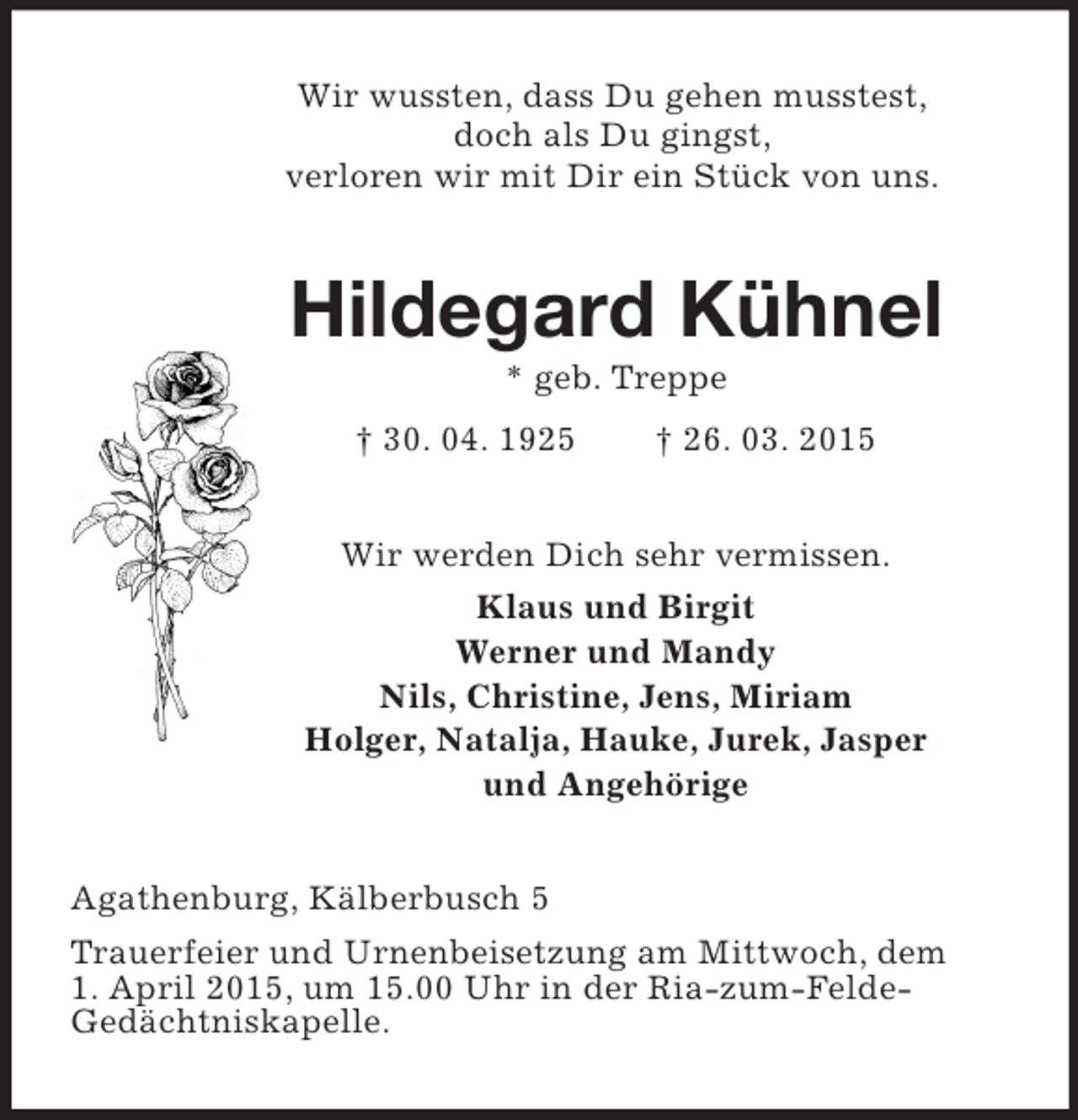 <p>Wir wussten, dass Du gehen musstest,<br />doch als Du gingst,<br />verloren wir mit Dir ein Stück von uns.<br />Hildegard Kühnel<br />* geb. Treppe<br />† 30. 04. 1925 † 26. 03. 2015<br />Wir werden Dich sehr vermissen.<br />Klaus und Birgit<br />Werner und Mandy<br />Nils, Christine, Jens, Miriam<br />Holger, Natalja, Hauke, Jurek, Jasper<br />und Angehörige<br />Agathenburg, Kälberbusch 5<br />Trauerfeier und Urnenbeisetzung am Mittwoch, dem<br />1. April 2015, um 15.00 Uhr in der Ria-zum-Felde-<br />Gedächtniskapelle.</p>