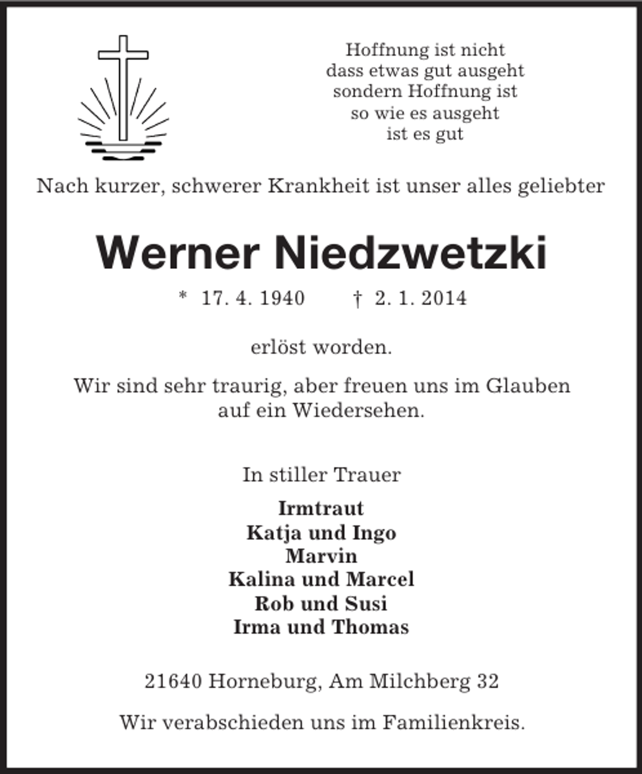 <p>Hoffnung ist nicht<br />dass etwas gut ausgeht<br />sondern Hoffnung ist<br />so wie es ausgeht<br />ist es gut<br />Nach kurzer, schwerer Krankheit ist unser alles geliebter<br />Werner Niedzwetzki<br />* 17. 4. 1940 † 2. 1. 2014<br />erlöst worden.<br />Wir sind sehr traurig, aber freuen uns im Glauben<br />auf ein Wiedersehen.<br />In stiller Trauer<br />Irmtraut<br />Katja und Ingo<br />Marvin<br />Kalina und Marcel<br />Rob und Susi<br />Irma und Thomas<br />21640 Horneburg, Am Milchberg 32</p><p>Wir verabschieden uns im Familienkreis.</p>