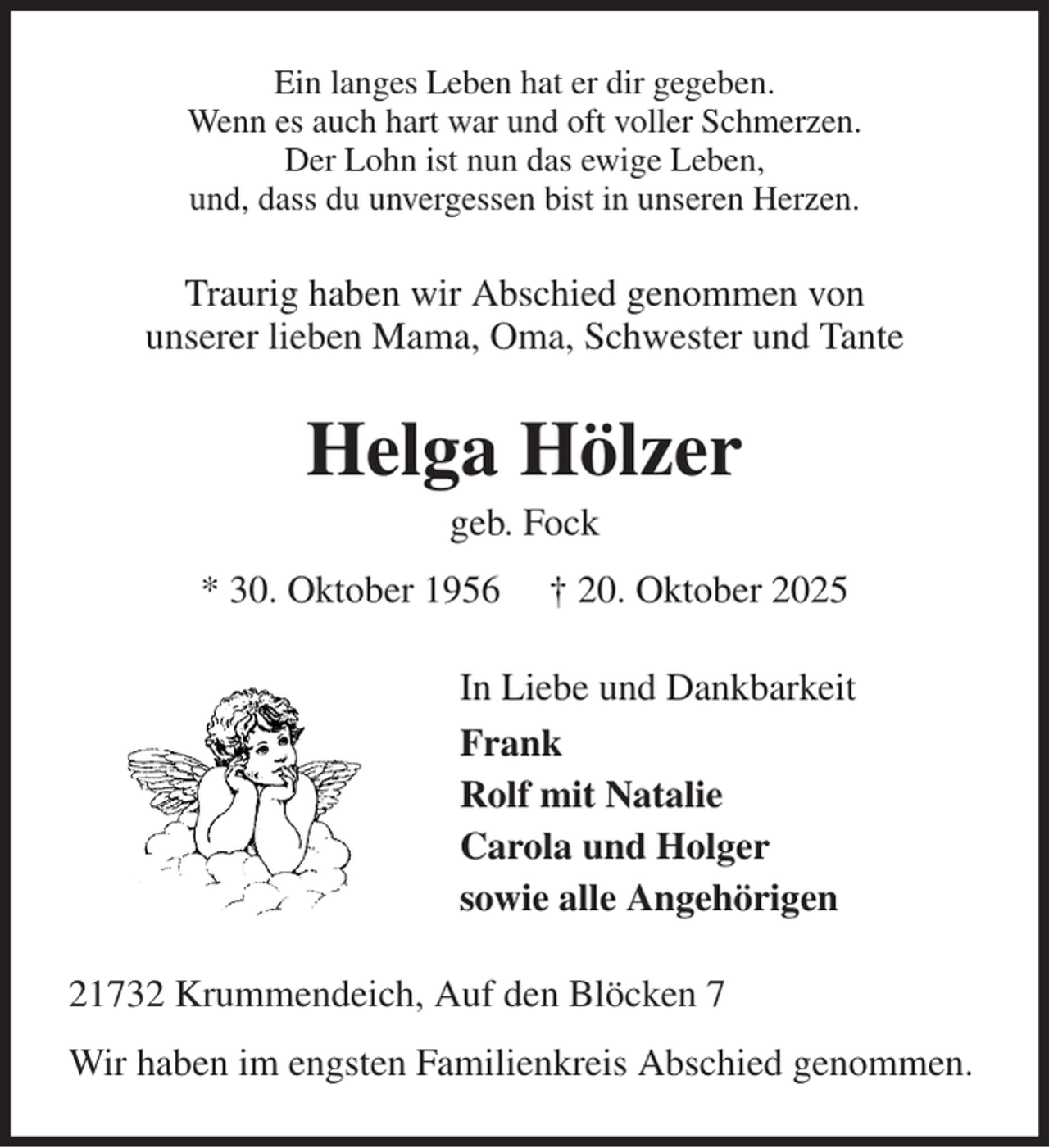 <p>Ein langes Leben hat er dir gegeben.<br />Wenn es auch hart war und oft voller Schmerzen.<br />Der Lohn ist nun das ewige Leben,<br />und, dass du unvergessen bist in unseren Herzen.<br />Traurig haben wir Abschied genommen von<br />unserer lieben Mama, Oma, Schwester und Tante<br />Helga Hölzer<br />geb. Fock<br />* 30. Oktober 1956 † 20. Oktober 2025<br />In Liebe und Dankbarkeit<br />Frank<br />Rolf mit Natalie<br />Carola und Holger<br />sowie alle Angehörigen<br />21732 Krummendeich, Auf den Blöcken 7<br />Wir haben im engsten Familienkreis Abschied genommen.</p>