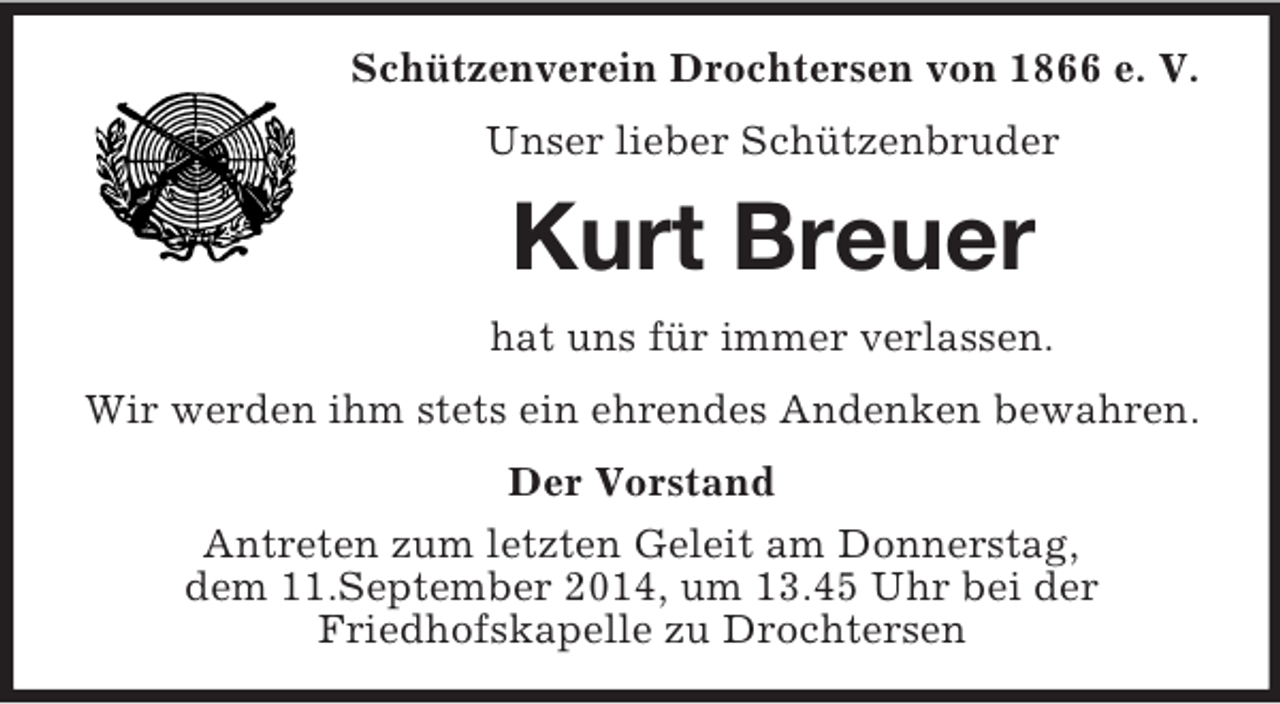 <p>Schützenverein Drochtersen von 1866 e. V.<br />Unser lieber Schützenbruder<br />Kurt Breuer<br />hat uns für immer verlassen.<br />Wir werden ihm stets ein ehrendes Andenken bewahren.<br />Der Vorstand<br />Antreten zum letzten Geleit am Donnerstag,<br />dem 11.September 2014, um 13.45 Uhr bei der<br />Friedhofskapelle zu Drochtersen</p>