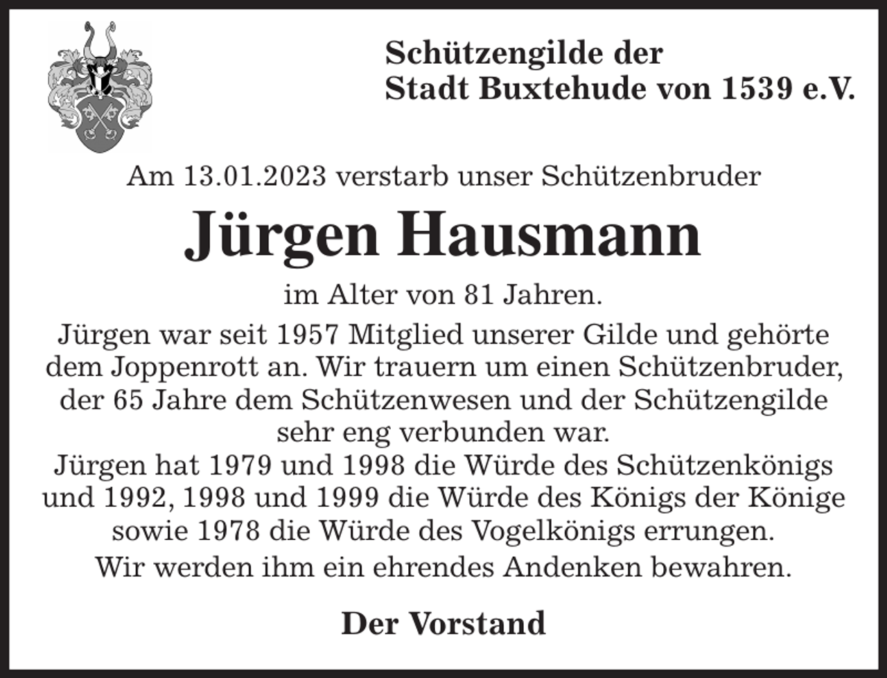 <p>Schützengilde der<br />Stadt Buxtehude von 1539 e.V.</p><p>Am 13.01.2023 verstarb unser Schützenbruder<br />Jürgen Hausmann<br />im Alter von 81 Jahren.<br />Jürgen war seit 1957 Mitglied unserer Gilde und gehörte dem Joppenrott an. Wir trauern um einen Schützenbruder, der 65 Jahre dem Schützenwesen und der Schützengilde sehr eng verbunden war.<br />Jürgen hat 1979 und 1998 die Würde des Schützenkönigs und 1992, 1998 und 1999 die Würde des Königs der Könige sowie 1978 die Würde des Vogelkönigs errungen.</p><p>Wir werden ihm ein ehrendes Andenken bewahren.<br />Der Vorstand</p>