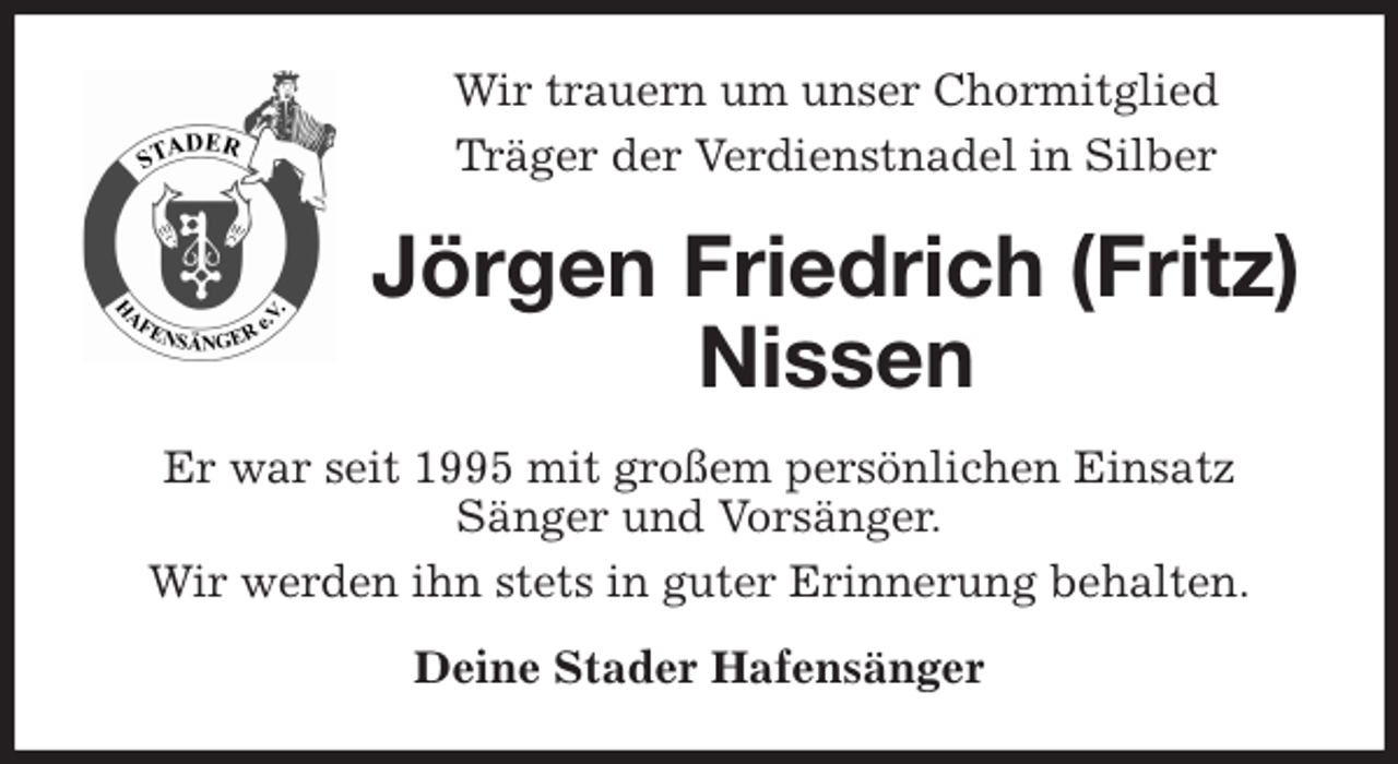 <p>Wir trauern um unser Chormitglied<br />Träger der Verdienstnadel in Silber<br />Jörgen Friedrich (Fritz) Nissen<br />Er war seit 1995 mit großem persönlichen Einsatz<br />Sänger und Vorsänger.<br />Wir werden ihn stets in guter Erinnerung behalten.<br />Deine Stader Hafensänger</p>