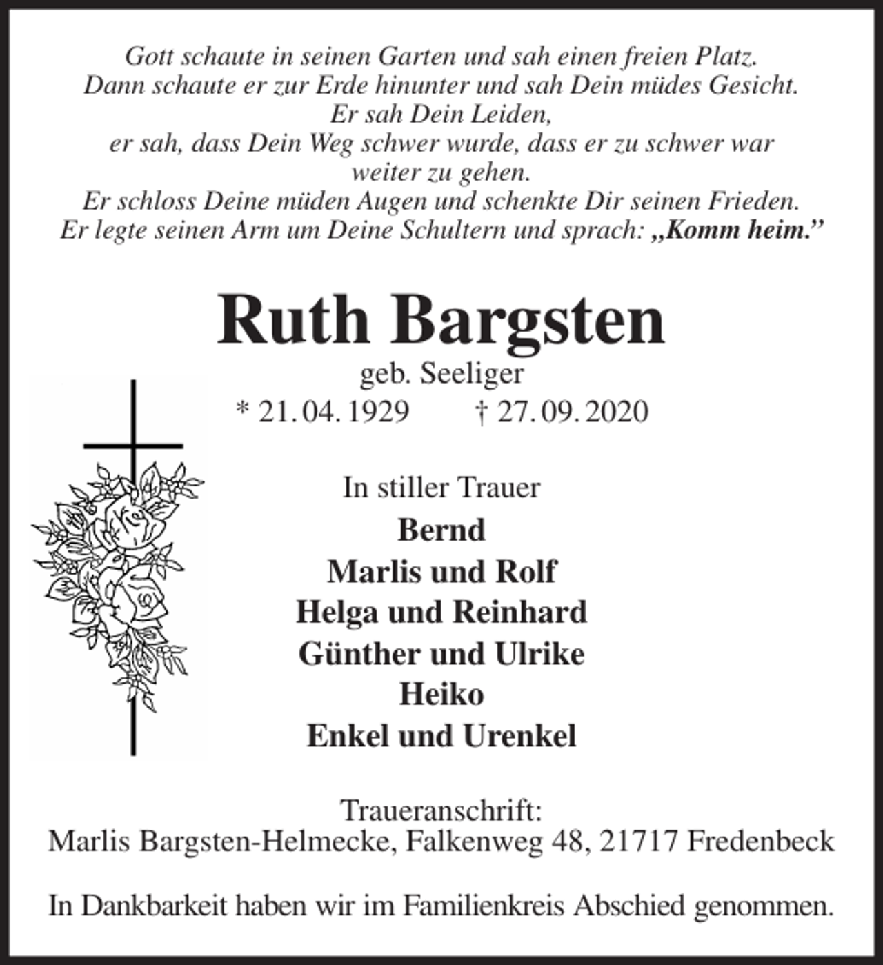 <p>Gott schaute in seinen Garten und sah einen freien Platz.<br />Dann schaute er zur Erde hinunter und sah Dein müdes Gesicht.<br />Er sah Dein Leiden,<br />er sah, dass Dein Weg schwer wurde, dass er zu schwer war<br />weiter zu gehen.<br />Er schloss Deine müden Augen und schenkte Dir seinen Frieden.<br />Er legte seinen Arm um Deine Schultern und sprach: „Komm heim.”<br />Ruth Bargsten<br />geb. Seeliger<br />* 21. 04. 1929 † 27. 09. 2020<br />In stiller Trauer<br />Bernd<br />Marlis und Rolf<br />Helga und Reinhard<br />Günther und Ulrike<br />Heiko<br />Enkel und Urenkel<br />Traueranschrift:<br />Marlis Bargsten-Helmecke, Falkenweg 48, 21717 Fredenbeck</p>
<p>In Dankbarkeit haben wir im Familienkreis Abschied genommen.</p>