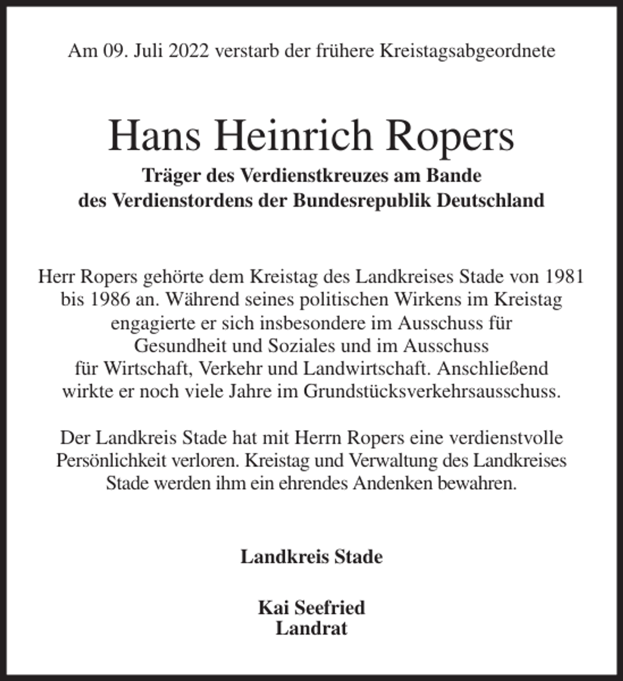 <p>Am 09. Juli 2022 verstarb der frühere Kreistagsabgeordnete<br />Hans Heinrich Ropers<br />Träger des Verdienstkreuzes am Bande<br />des Verdienstordens der Bundesrepublik Deutschland<br />Herr Ropers gehörte dem Kreistag des Landkreises Stade von 1981 bis 1986 an. Während seines politischen Wirkens im Kreistag<br />engagierte er sich insbesondere im Ausschuss für<br />Gesundheit und Soziales und im Ausschuss<br />für Wirtschaft, Verkehr und Landwirtschaft. Anschließend<br />wirkte er noch viele Jahre im Grundstücksverkehrsausschuss.</p><p>Der Landkreis Stade hat mit Herrn Ropers eine verdienstvolle<br />Persönlichkeit verloren. Kreistag und Verwaltung des Landkreises<br />Stade werden ihm ein ehrendes Andenken bewahren.<br />Landkreis Stade</p><p>Kai Seefried<br />Landrat</p>