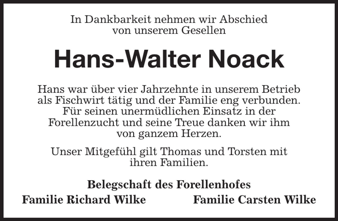 <p>In Dankbarkeit nehmen wir Abschied<br />von unserem Gesellen<br />Hans-Walter Noack<br />Hans war über vier Jahrzehnte in unserem Betrieb<br />als Fischwirt tätig und der Familie eng verbunden.<br />Für seinen unermüdlichen Einsatz in der<br />Forellenzucht und seine Treue danken wir ihm<br />von ganzem Herzen.<br />Unser Mitgefühl gilt Thomas und Torsten mit<br />ihren Familien.<br />Belegschaft des Forellenhofes<br />Familie Richard Wilke Familie Carsten Wilke</p>