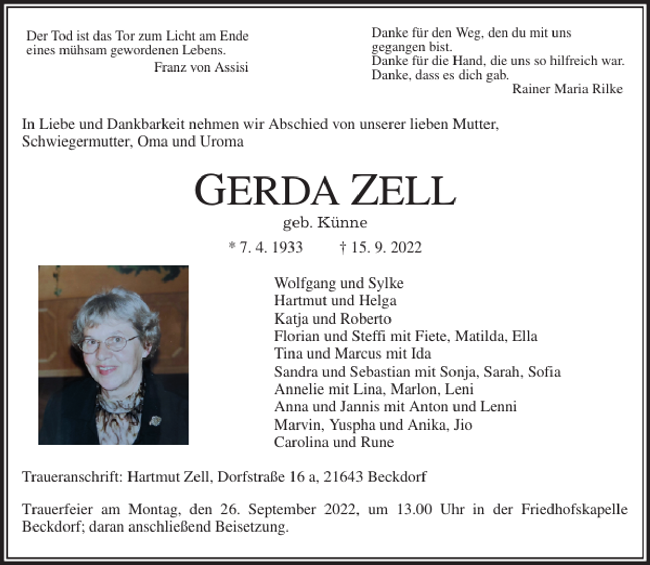<p>In Liebe und Dankbarkeit nehmen wir Abschied von unserer lieben Mutter,<br />Schwiegermutter, Oma und Uroma<br />GERDA ZELL<br />geb. Künne<br />* 7. 4. 1933 † 15. 9. 2022<br />Wolfgang und Sylke<br />Hartmut und Helga<br />Katja und Roberto<br />Florian und Steffi mit Fiete, Matilda, Ella<br />Tina und Marcus mit Ida<br />Sandra und Sebastian mit Sonja, Sarah, Sofia<br />Annelie mit Lina, Marlon, Leni<br />Anna und Jannis mit Anton und Lenni<br />Marvin, Yuspha und Anika, Jio<br />Carolina und Rune<br />Traueranschrift: Hartmut Zell, Dorfstraße 16 a, 21643 Beckdorf<br />Trauerfeier am Montag, den 26. September 2022, um 13.00 Uhr in der Friedhofskapelle<br />Beckdorf; daran anschließend Beisetzung.<br />Der Tod ist das Tor zum Licht am Ende<br />eines mühsam gewordenen Lebens.<br />Franz von Assisi<br />Danke für den Weg, den du mit uns<br />gegangen bist.<br />Danke für die Hand, die uns so hilfreich war.<br />Danke, dass es dich gab.<br />Rainer Maria Rilke</p>