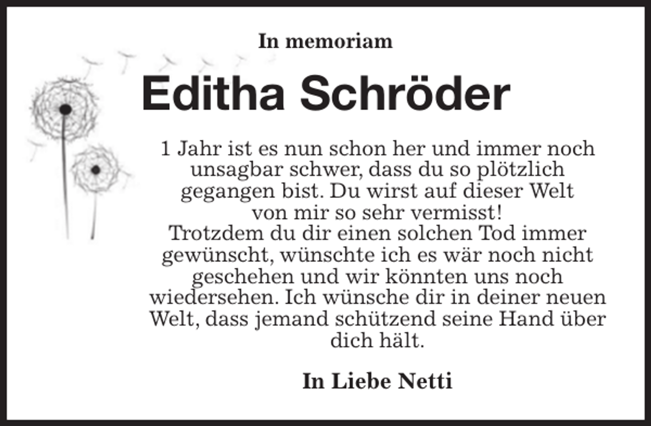<p>In memoriam<br />Editha Schröder<br />1 Jahr ist es nun schon her und immer noch unsagbar schwer, dass du so plötzlich<br />gegangen bist. Du wirst auf dieser Welt<br />von mir so sehr vermisst!<br />Trotzdem du dir einen solchen Tod immer<br />gewünscht, wünschte ich es wär noch nicht geschehen und wir könnten uns noch<br />wiedersehen. Ich wünsche dir in deiner neuen Welt, dass jemand schützend seine Hand über dich hält.<br />In Liebe Netti</p>