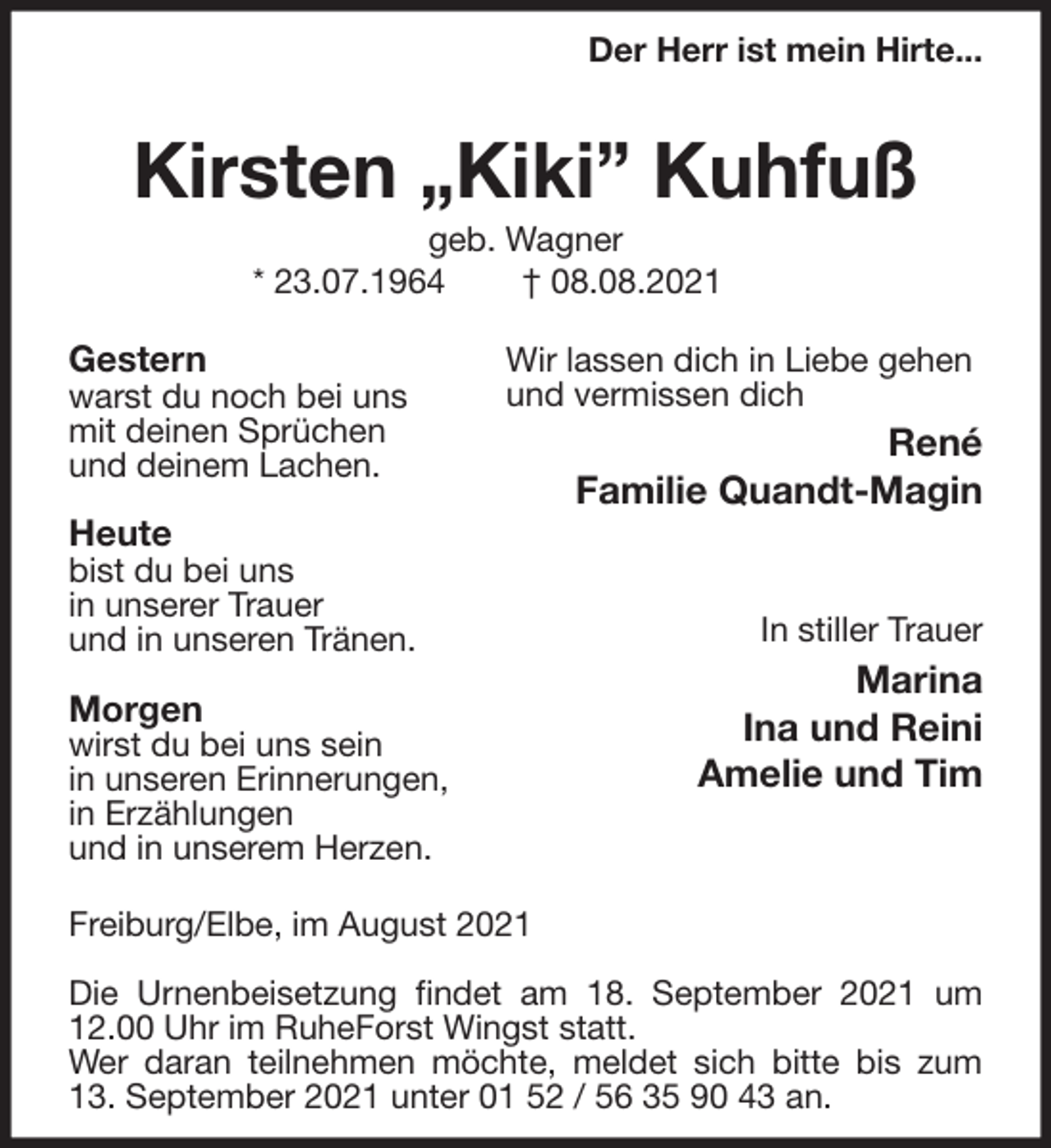 <p>Gestern<br />warst du noch bei uns<br />mit deinen Sprüchen<br />und deinem Lachen.</p>
<p>Heute<br />bist du bei uns<br />in unserer Trauer<br />und in unseren Tränen.</p>
<p>Morgen<br />wirst du bei uns sein<br />in unseren Erinnerungen,<br />in Erzählungen<br />und in unserem Herzen.<br />Wir lassen dich in Liebe gehen<br />und vermissen dich<br />René<br />Familie Quandt-Magin</p>
<p>In stiller Trauer<br />Marina<br />Ina und Reini<br />Amelie und Tim<br />Der Herr ist mein Hirte...</p>
<p>Kirsten „Kiki” Kuhfuß<br />geb. Wagner<br />* 23.07.1964 † 08.08.2021<br />Freiburg/Elbe, im August 2021</p>
<p>Die Urnenbeisetzung findet am 18. September 2021 um 12.00 Uhr im RuheForst Wingst statt.<br />Wer daran teilnehmen möchte, meldet sich bitte bis zum 13. September 2021 unter 01 52 / 56 35 90 43 an.</p>