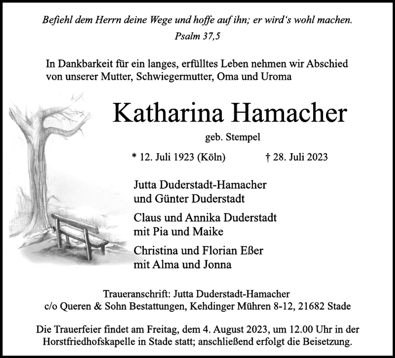 <p>Befiehl dem Herrn deine Wege und hoffe auf ihn; er wird's wohl machen.<br />Psalm 37,5<br />In Dankbarkeit für ein langes, erfülltes Leben nehmen wir Abschied<br />von unserer Mutter, Schwiegermutter, Oma und Uroma<br />Katharina Hamacher<br />geb. Stempel<br />* 12. Juli 1923 (Köln) † 28. Juli 2023<br />Jutta Duderstadt-Hamacher<br />und Günter Duderstadt<br />Claus und Annika Duderstadt<br />mit Pia und Maike<br />Christina und Florian Eßer<br />mit Alma und Jonna<br />Traueranschrift: Jutta Duderstadt-Hamacher<br />c/o Queren &amp; Sohn Bestattungen, Kehdinger Mühren 8-12, 21682 Stade<br />Die Trauerfeier findet am Freitag, dem 4. August 2023, um 12.00 Uhr in der<br />Horstfriedhofskapelle in Stade statt; anschließend erfolgt die Beisetzung.</p>