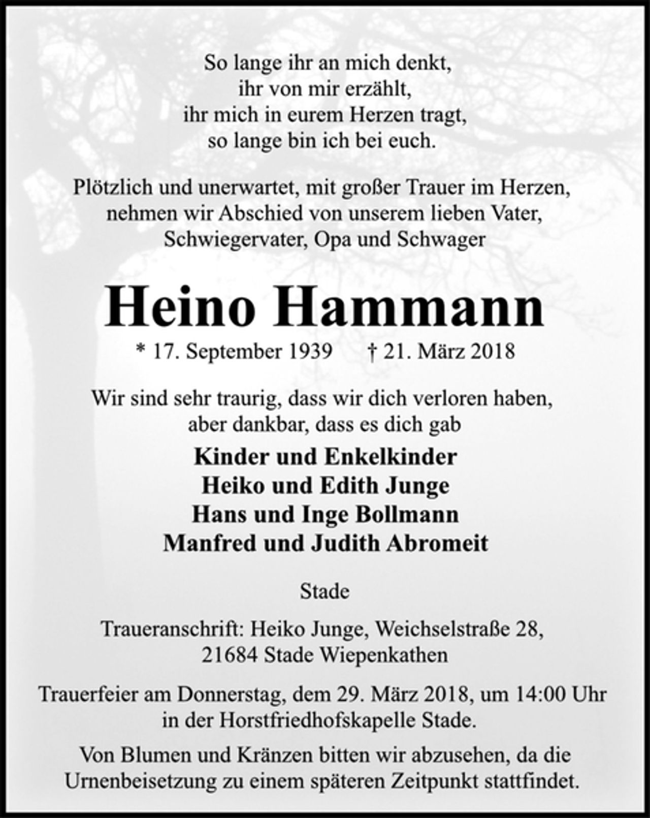 <p>So lange ihr an mich denkt,<br />ihr von mir erzählt,<br />ihr mich in eurem Herzen tragt,<br />so lange bin ich bei euch.<br />Plötzlich und unerwartet, mit großer Trauer im Herzen,<br />nehmen wir Abschied von unserem lieben Vater,<br />Schwiegervater, Opa und Schwager<br />Heino Hammann<br />* 17. September 1939 † 21. März 2018<br />Wir sind sehr traurig, dass wir dich verloren haben,<br />aber dankbar, dass es dich gab<br />Kinder und Enkelkinder<br />Heiko und Edith Junge<br />Hans und Inge Bollmann<br />Manfred und Judith Abromeit<br />Stade<br />Traueranschrift: Heiko Junge, Weichselstraße 28,<br />21684 Stade Wiepenkathen<br />Trauerfeier am Donnerstag, dem 29. März 2018, um 14:00 Uhr<br />in der Horstfriedhofskapelle Stade.<br />Von Blumen und Kränzen bitten wir abzusehen, da die<br />Urnenbeisetzung zu einem späteren Zeitpunkt stattfindet.</p>
