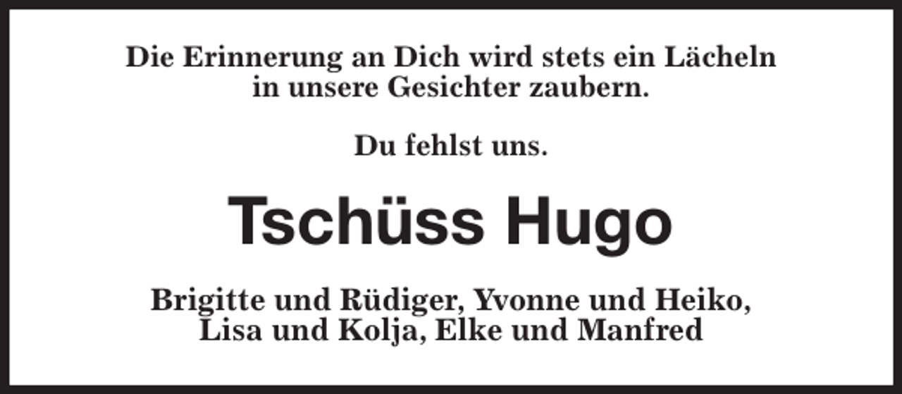 <p>Die Erinnerung an Dich wird stets ein Lächeln<br />in unsere Gesichter zaubern.</p>
<p>Du fehlst uns.<br />Tschüss Hugo<br />Brigitte und Rüdiger, Yvonne und Heiko,<br />Lisa und Kolja, Elke und Manfred</p>