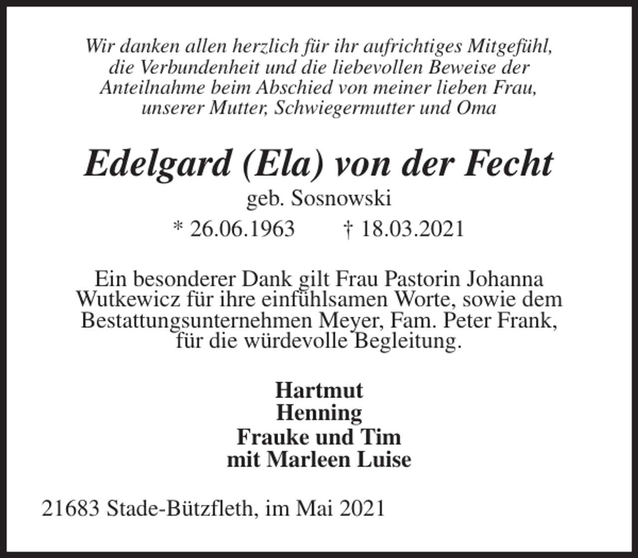 <p>Wir danken allen herzlich für ihr aufrichtiges Mitgefühl,<br />die Verbundenheit und die liebevollen Beweise der<br />Anteilnahme beim Abschied von meiner lieben Frau,<br />unserer Mutter, Schwiegermutter und Oma<br />Edelgard (Ela) von der Fecht<br />geb. Sosnowski<br />* 26.06.1963 † 18.03.2021<br />Ein besonderer Dank gilt Frau Pastorin Johanna<br />Wutkewicz für ihre einfühlsamen Worte, sowie dem<br />Bestattungsunternehmen Meyer, Fam. Peter Frank,<br />für die würdevolle Begleitung.<br />Hartmut<br />Henning<br />Frauke und Tim<br />mit Marleen Luise<br />21683 Stade-Bützfleth, im Mai 2021</p>