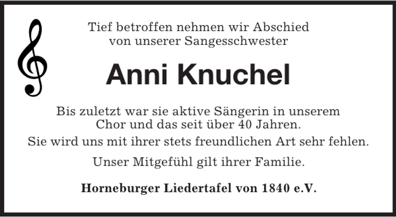 <p>Tief betroffen nehmen wir Abschied<br />von unserer Sangesschwester<br />Anni Knuchel<br />Bis zuletzt war sie aktive Sängerin in unserem<br />Chor und das seit über 40 Jahren.<br />Sie wird uns mit ihrer stets freundlichen Art sehr fehlen.<br />Unser Mitgefühl gilt ihrer Familie.<br />Horneburger Liedertafel von 1840 e.V.</p>