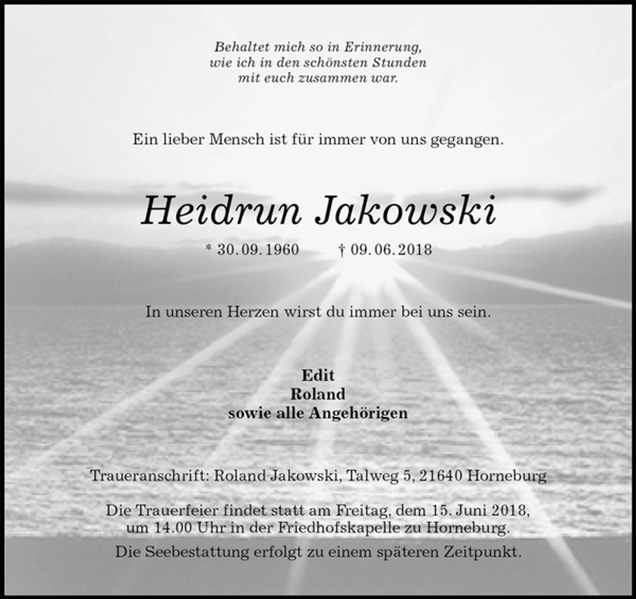 <p>Behaltet mich so in Erinnerung,<br />wie ich in den schönsten Stunden<br />mit euch zusammen war.<br />Ein lieber Mensch ist für immer von uns gegangen.<br />Heidrun Jakowski<br />* 30. 09. 1960 † 09. 06. 2018<br />In unseren Herzen wirst du immer bei uns sein.<br />Edit<br />Roland<br />sowie alle Angehörigen<br />Traueranschrift: Roland Jakowski, Talweg 5, 21640 Horneburg</p><p>Die Trauerfeier findet statt am Freitag, dem 15. Juni 2018,<br />um 14.00 Uhr in der Friedhofskapelle zu Horneburg.<br />Die Seebestattung erfolgt zu einem späteren Zeitpunkt.</p>
