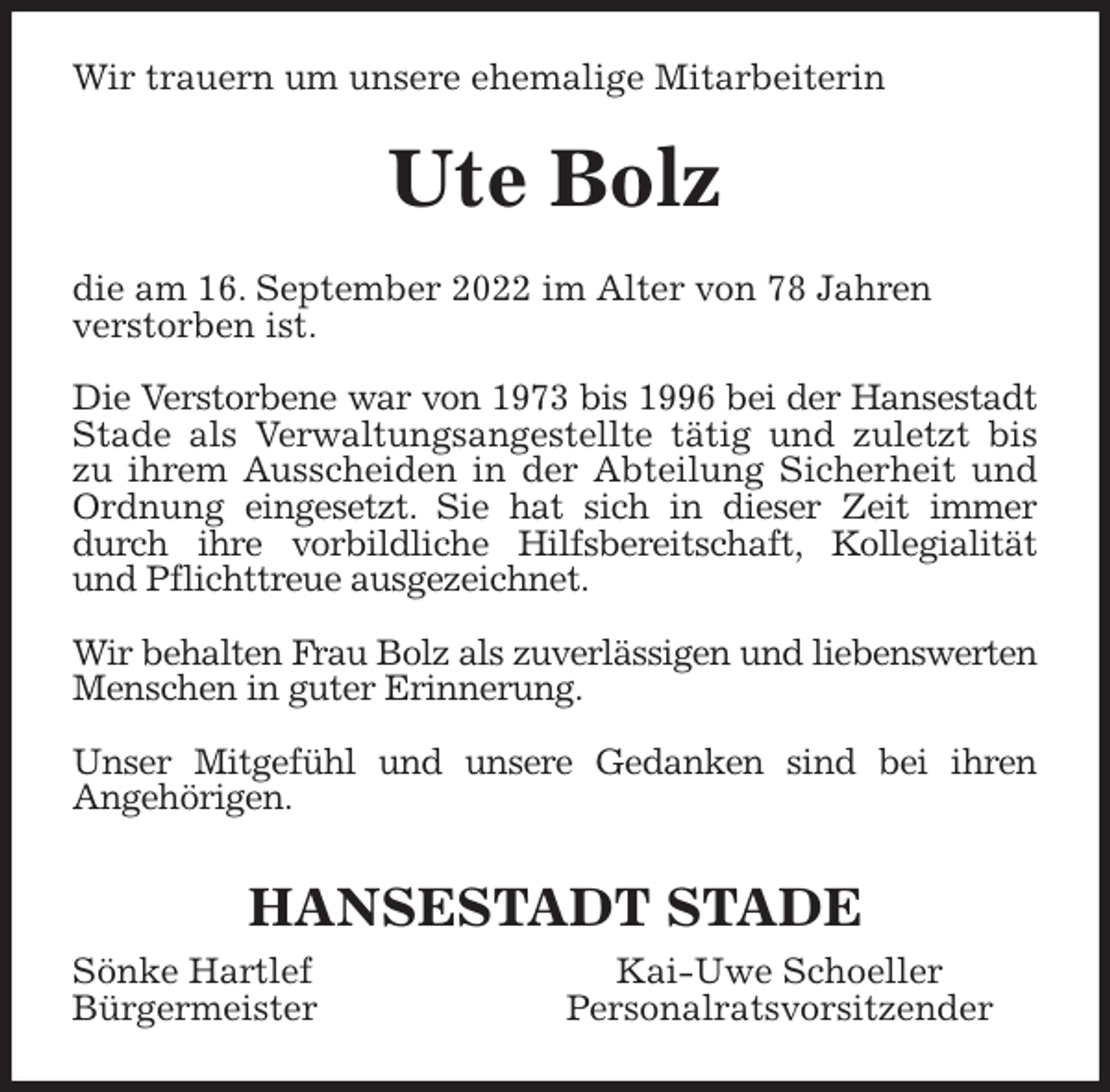 <p>Wir trauern um unsere ehemalige Mitarbeiterin<br />Ute Bolz<br />die am 16. September 2022 im Alter von 78 Jahren<br />verstorben ist.</p><p>Die Verstorbene war von 1973 bis 1996 bei der Hansestadt<br />Stade als Verwaltungsangestellte tätig und zuletzt bis<br />zu ihrem Ausscheiden in der Abteilung Sicherheit und<br />Ordnung eingesetzt. Sie hat sich in dieser Zeit immer<br />durch ihre vorbildliche Hilfsbereitschaft, Kollegialität<br />und Pflichttreue ausgezeichnet.</p><p>Wir behalten Frau Bolz als zuverlässigen und liebenswerten<br />Menschen in guter Erinnerung.</p><p>Unser Mitgefühl und unsere Gedanken sind bei ihren<br />Angehörigen.</p><p>HANSESTADT STADE<br />Sönke Hartlef Kai-Uwe Schoeller<br />Bürgermeister Personalratsvorsitzender</p>