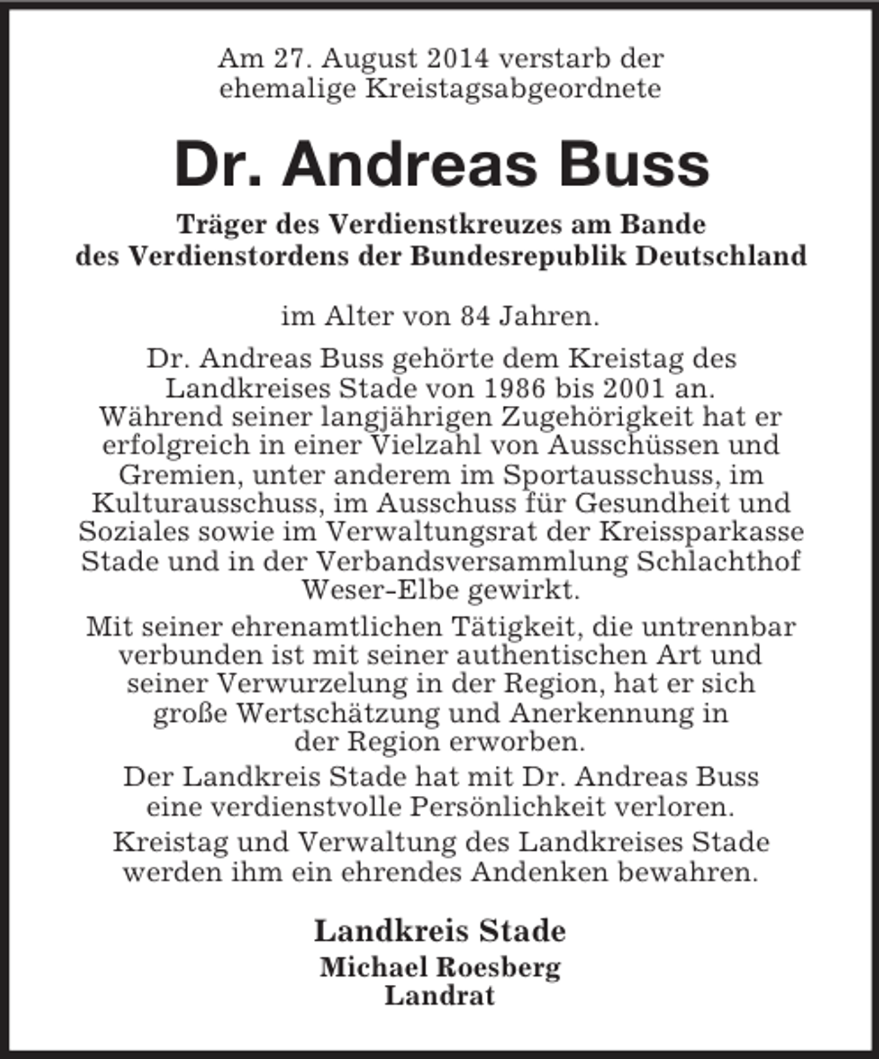 <p>Am 27. August 2014 verstarb der<br />ehemalige Kreistagsabgeordnete<br />Dr. Andreas Buss<br />Träger des Verdienstkreuzes am Bande<br />des Verdienstordens der Bundesrepublik Deutschland<br />im Alter von 84 Jahren.<br />Dr. Andreas Buss gehörte dem Kreistag des<br />Landkreises Stade von 1986 bis 2001 an.<br />Während seiner langjährigen Zugehörigkeit hat er<br />erfolgreich in einer Vielzahl von Ausschüssen und<br />Gremien, unter anderem im Sportausschuss, im<br />Kulturausschuss, im Ausschuss für Gesundheit und<br />Soziales sowie im Verwaltungsrat der Kreissparkasse Stade und in der Verbandsversammlung Schlachthof Weser-Elbe gewirkt.<br />Mit seiner ehrenamtlichen Tätigkeit, die untrennbar<br />verbunden ist mit seiner authentischen Art und<br />seiner Verwurzelung in der Region, hat er sich<br />große Wertschätzung und Anerkennung in<br />der Region erworben.<br />Der Landkreis Stade hat mit Dr. Andreas Buss<br />eine verdienstvolle Persönlichkeit verloren.<br />Kreistag und Verwaltung des Landkreises Stade<br />werden ihm ein ehrendes Andenken bewahren.<br />Landkreis Stade<br />Michael Roesberg<br />Landrat</p>