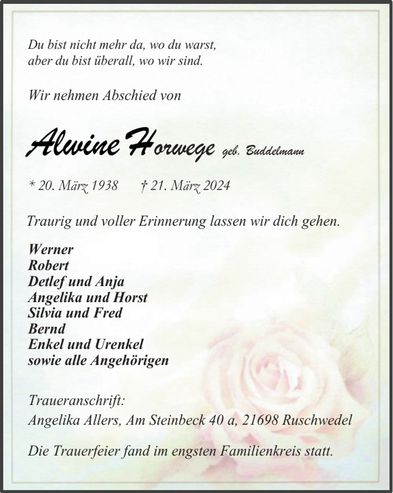 <p>Du bist nicht mehr da, wo du warst,<br />aber du bist überall, wo wir sind.</p><p>Wir nehmen Abschied von</p><p>Alwine Horwege<br />* 20. März 1938</p><p>geb. Buddelmann</p><p>† 21. März 2024</p><p>Traurig und voller Erinnerung lassen wir dich gehen.<br />Werner<br />Robert<br />Detlef und Anja<br />Angelika und Horst<br />Silvia und Fred<br />Bernd<br />Enkel und Urenkel<br />sowie alle Angehörigen<br />Traueranschrift:<br />Angelika Allers, Am Steinbeck 40 a, 21698 Ruschwedel<br />Die Trauerfeier fand im engsten Familienkreis statt.</p>
