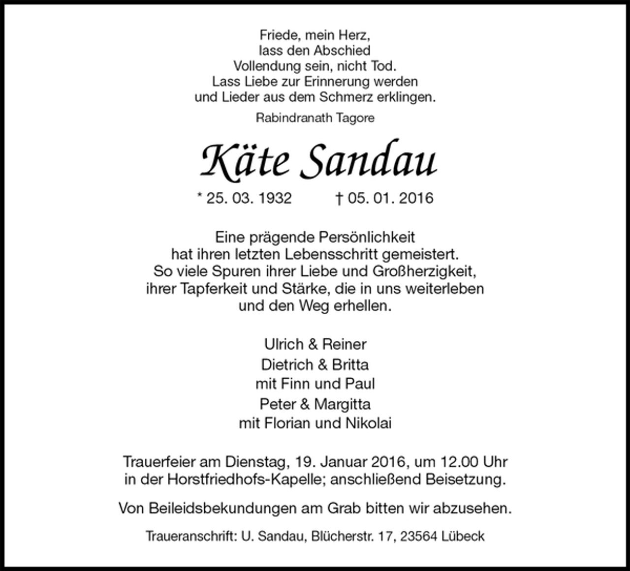 <p>Friede, mein Herz,<br />lass den Abschied<br />Vollendung sein, nicht Tod.<br />Lass Liebe zur Erinnerung werden<br />und Lieder aus dem Schmerz erklingen.<br />Rabindranath Tagore<br />Käte Sandau<br />* 25. 03. 1932 † 05. 01. 2016<br />Eine prägende Persönlichkeit<br />hat ihren letzten Lebensschritt gemeistert.<br />So viele Spuren ihrer Liebe und Großherzigkeit,<br />ihrer Tapferkeit und Stärke, die in uns weiterleben<br />und den Weg erhellen.<br />Ulrich &amp; Reiner<br />Dietrich &amp; Britta<br />mit Finn und Paul<br />Peter &amp; Margitta<br />mit Florian und Nikolai<br />Trauerfeier am Dienstag, 19. Januar 2016, um 12.00 Uhr<br />in der Horstfriedhofs-Kapelle; anschließend Beisetzung.<br />Von Beileidsbekundungen am Grab bitten wir abzusehen.<br />Traueranschrift: U. Sandau, Blücherstr. 17, 23564 Lübeck</p>
