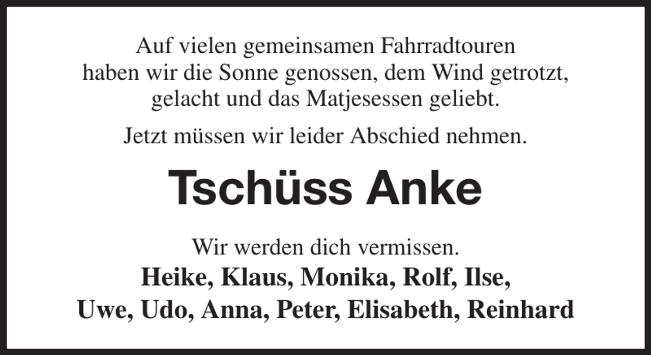 <p>Auf vielen gemeinsamen Fahrradtouren<br />haben wir die Sonne genossen, dem Wind getrotzt,<br />gelacht und das Matjesessen geliebt.<br />Jetzt müssen wir leider Abschied nehmen.<br />Tschüss Anke<br />Wir werden dich vermissen.<br />Heike, Klaus, Monika, Rolf, Ilse,<br />Uwe, Udo, Anna, Peter, Elisabeth, Reinhard</p>