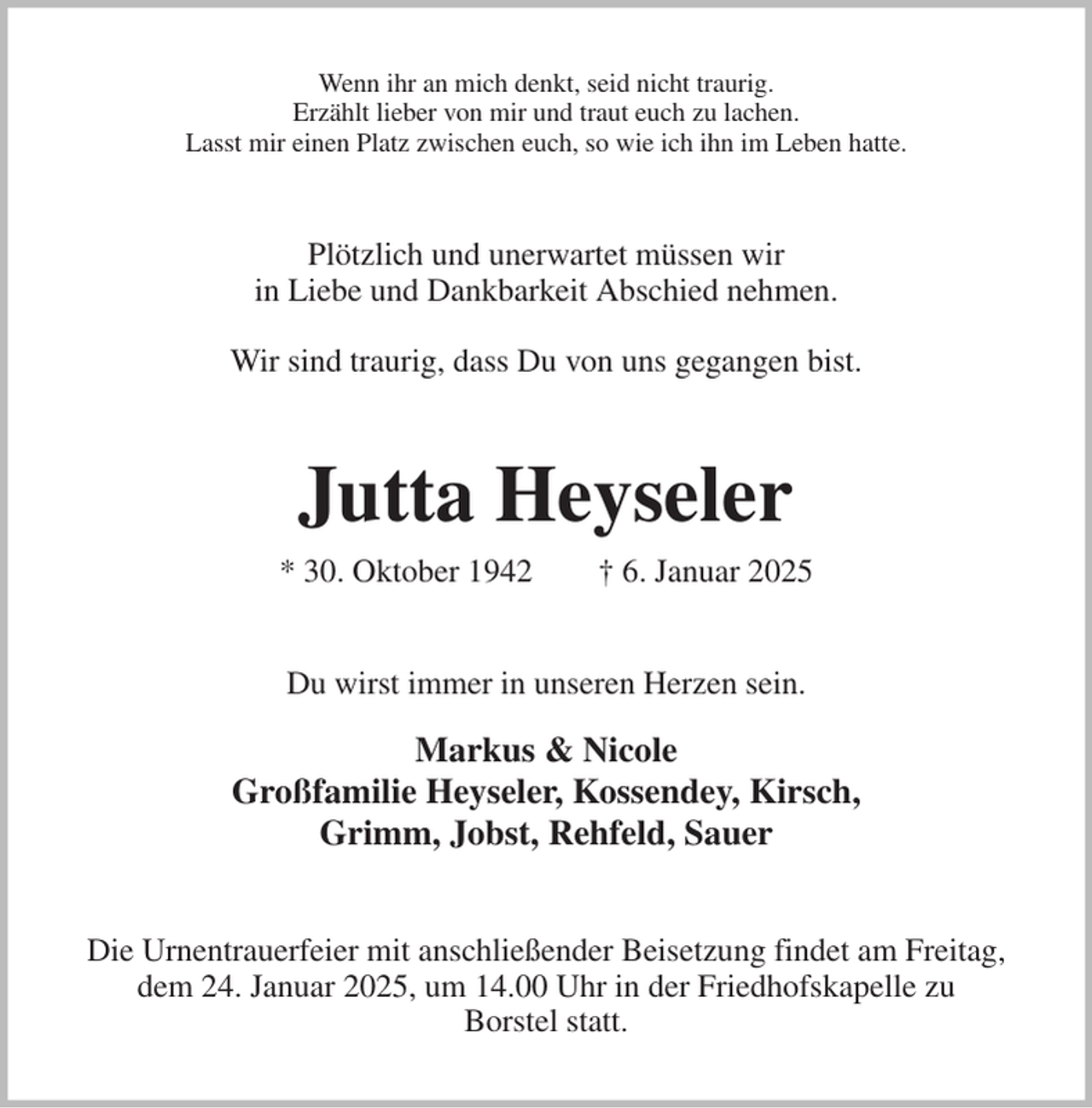 <p>Wenn ihr an mich denkt, seid nicht traurig.<br />Erzählt lieber von mir und traut euch zu lachen.<br />Lasst mir einen Platz zwischen euch, so wie ich ihn im Leben hatte.<br />Plötzlich und unerwartet müssen wir<br />in Liebe und Dankbarkeit Abschied nehmen.</p><p>Wir sind traurig, dass Du von uns gegangen bist.<br />Jutta Heyseler<br />* 30. Oktober 1942 † 6. Januar 2025<br />Du wirst immer in unseren Herzen sein.</p><p>Markus &amp; Nicole<br />Großfamilie Heyseler, Kossendey, Kirsch,<br />Grimm, Jobst, Rehfeld, Sauer<br />Die Urnentrauerfeier mit anschließender Beisetzung findet am Freitag,<br />dem 24. Januar 2025, um 14.00 Uhr in der Friedhofskapelle zu<br />Borstel statt.</p>