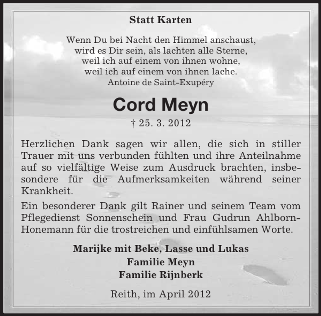 <p>Statt Karten<br />Wenn Du bei Nacht den Himmel anschaust,<br />wird es Dir sein, als lachten alle Sterne,<br />weil ich auf einem von ihnen wohne,<br />weil ich auf einem von ihnen lache.<br />Antoine de Saint-Exupéry</p><p>Cord Meyn<br />† 25. 3. 2012<br />Herzlichen Dank sagen wir allen, die sich in stiller<br />Trauer mit uns verbunden fühlten und ihre Anteilnahme<br />auf so vielfältige Weise zum Ausdruck brachten, insbesondere für die Aufmerksamkeiten während seiner<br />Krankheit.<br />Ein besonderer Dank gilt Rainer und seinem Team vom<br />Pflegedienst Sonnenschein und Frau Gudrun AhlbornHonemann für die trostreichen und einfühlsamen Worte.<br />Marijke mit Beke, Lasse und Lukas<br />Familie Meyn<br />Familie Rijnberk<br />Reith, im April 2012</p>