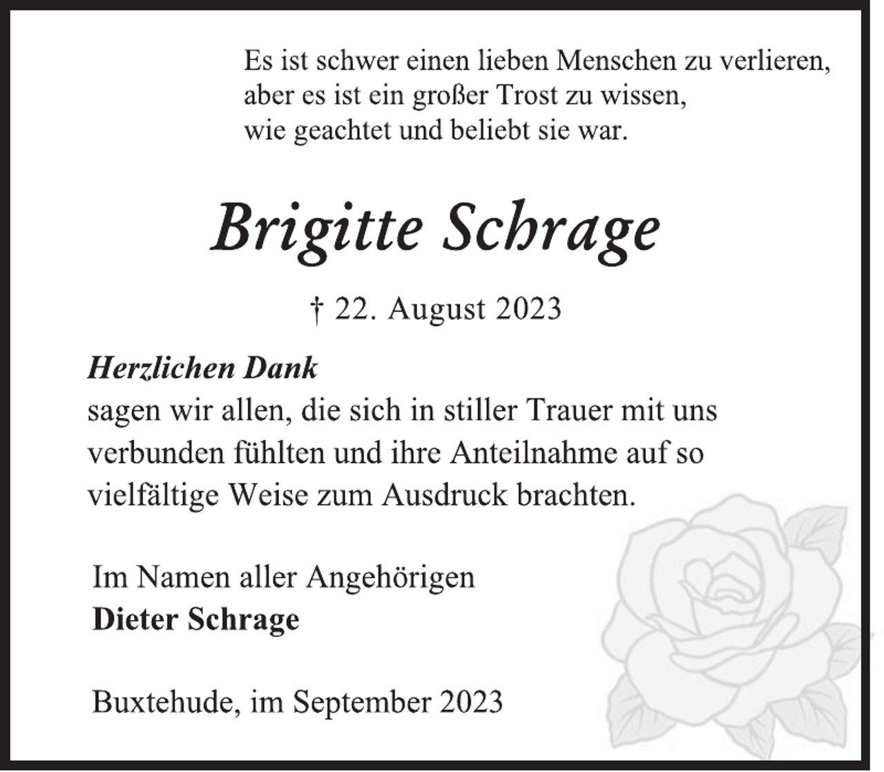 <p>Es ist schwer einen lieben Menschen zu verlieren,</p>
<p>aber es ist ein großer Trost zu wissen,</p>
<p>wie geachtet und beliebt sie war.<br />Brigitte Schrage<br />† 22. August 2023<br />Herzlichen Dank<br />sagen wir allen, die sich in stiller Trauer mit uns</p>
<p>verbunden fühlten und ihre Anteilnahme auf so</p>
<p>vielfältige Weise zum Ausdruck brachten.<br />Im Namen aller Angehörigen<br />Dieter Schrage<br />Buxtehude, im September 2023</p>