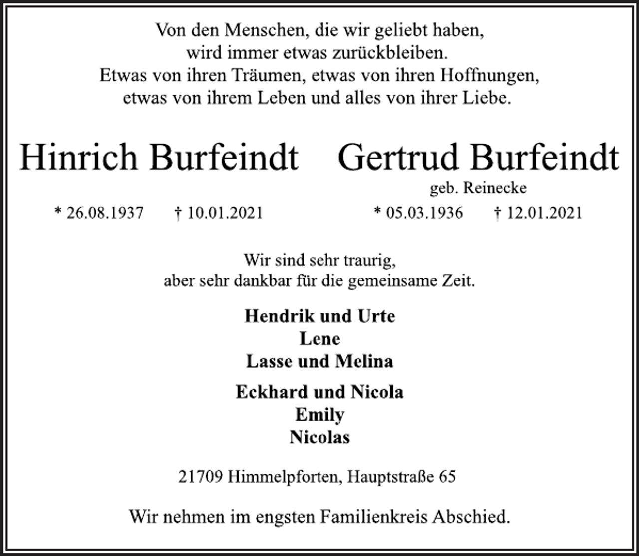 <p>Von den Menschen, die wir geliebt haben,<br />wird immer etwas zurückbleiben.<br />Etwas von ihren Träumen, etwas von ihren Hoffnungen,<br />etwas von ihrem Leben und alles von ihrer Liebe.<br />Hinrich Burfeindt Gertrud Burfeindt<br />geb. Reinecke<br />* 26.08.1937 † 10.01.2021 * 05.03.1936 † 12.01.2021<br />Wir sind sehr traurig,<br />aber sehr dankbar für die gemeinsame Zeit.<br />Hendrik und Urte<br />Lene<br />Lasse und Melina<br />Eckhard und Nicola<br />Emily<br />Nicolas<br />21709 Himmelpforten, Hauptstraße 65<br />Wir nehmen im engsten Familienkreis Abschied.</p>