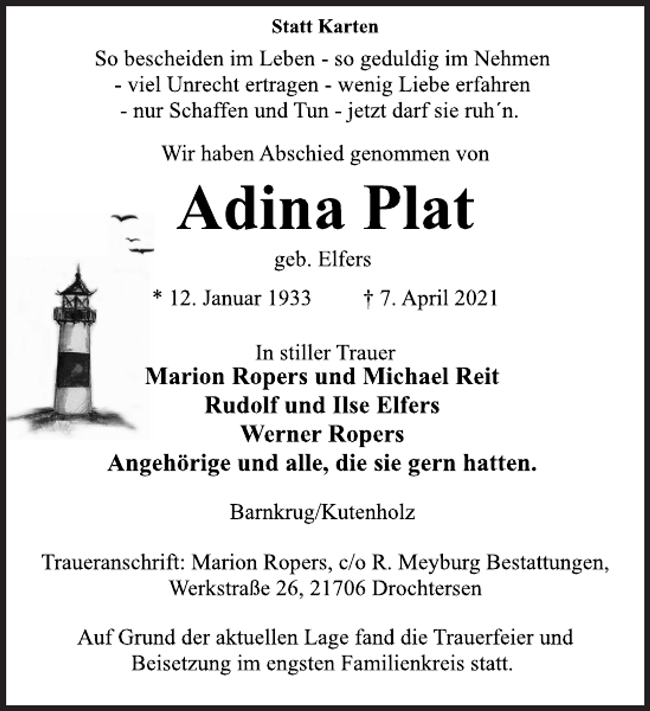 <p>Statt Karten<br />So bescheiden im Leben - so geduldig im Nehmen<br />- viel Unrecht ertragen - wenig Liebe erfahren<br />- nur Schaffen und Tun - jetzt darf sie ruh´n.<br />Wir haben Abschied genommen von<br />Adina Plat<br />geb. Elfers<br />* 12. Januar 1933 † 7. April 2021<br />In stiller Trauer<br />Marion Ropers und Michael Reit<br />Rudolf und Ilse Elfers<br />Werner Ropers<br />Angehörige und alle, die sie gern hatten.<br />Barnkrug/Kutenholz<br />Traueranschrift: Marion Ropers, c/o R. Meyburg Bestattungen,<br />Werkstraße 26, 21706 Drochtersen<br />Auf Grund der aktuellen Lage fand die Trauerfeier und<br />Beisetzung im engsten Familienkreis statt.</p>