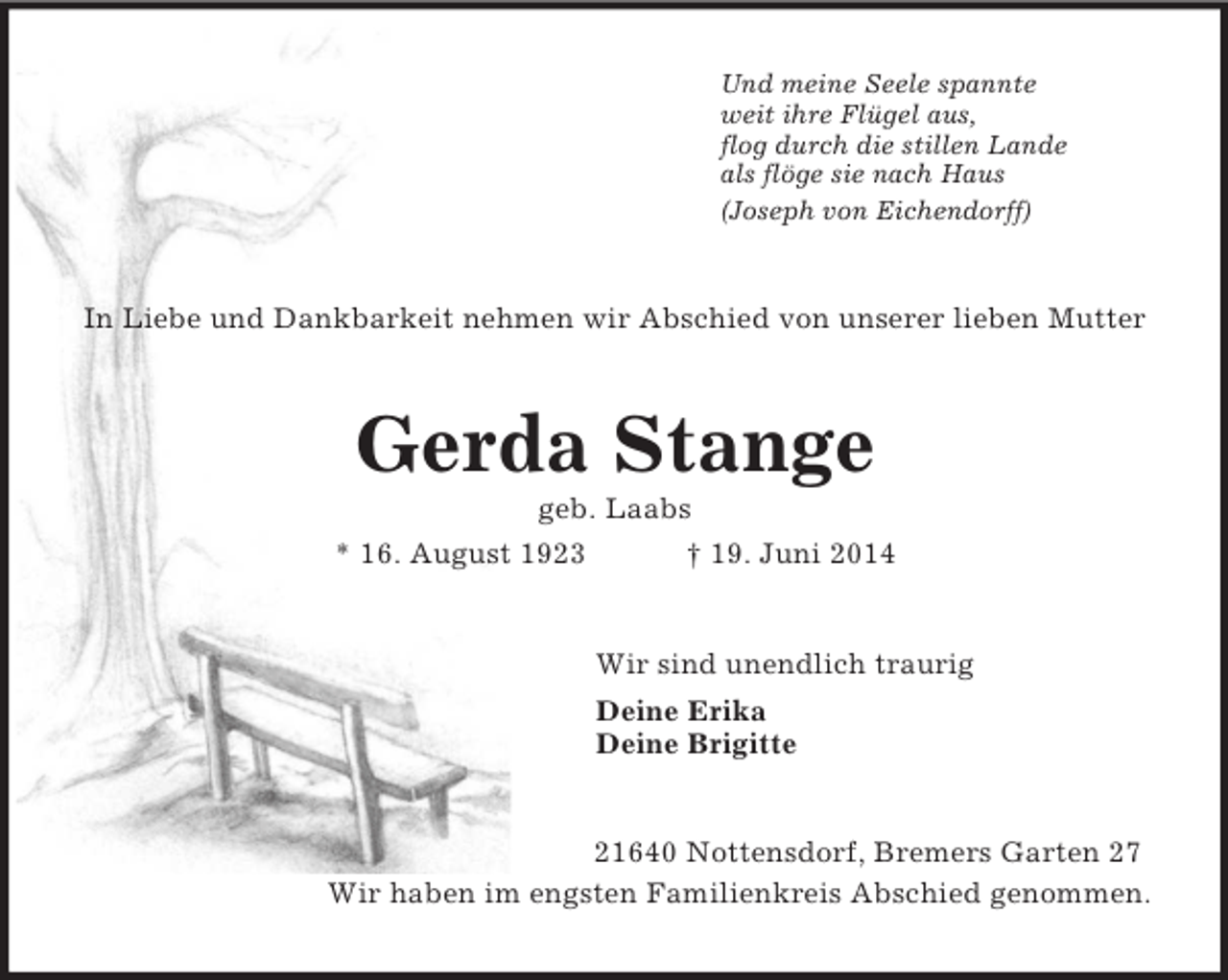 <p>Und meine Seele spannte<br />weit ihre Flügel aus,<br />flog durch die stillen Lande<br />als flöge sie nach Haus<br />(Joseph von Eichendorff)<br />In Liebe und Dankbarkeit nehmen wir Abschied von unserer lieben Mutter<br />Gerda Stange<br />geb. Laabs<br />* 16. August 1923 † 19. Juni 2014<br />Wir sind unendlich traurig<br />Deine Erika<br />Deine Brigitte<br />21640 Nottensdorf, Bremers Garten 27<br />Wir haben im engsten Familienkreis Abschied genommen.</p>