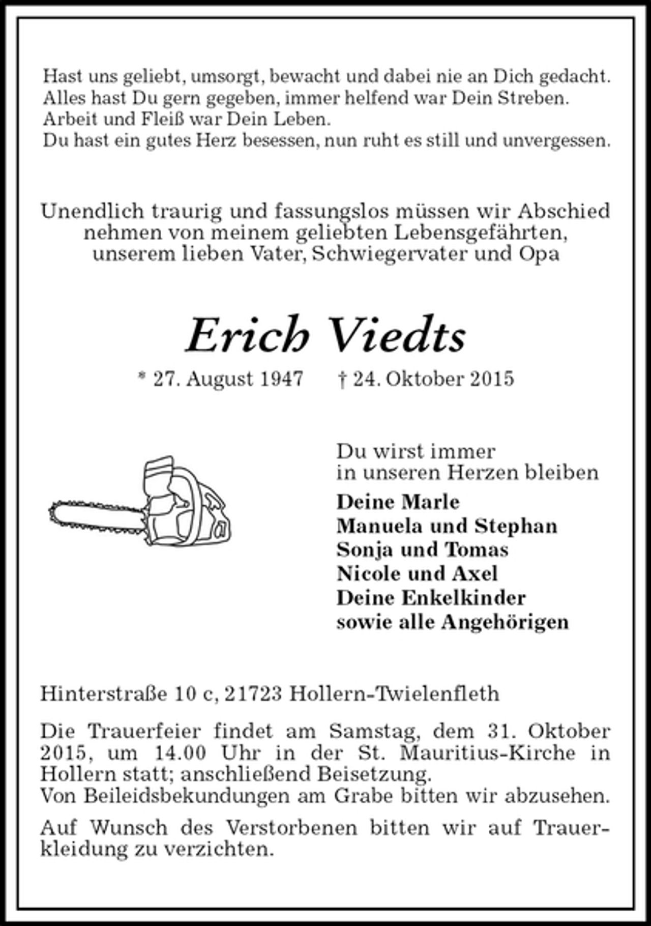 <p>Hast uns geliebt, umsorgt, bewacht und dabei nie an Dich gedacht.<br />Alles hast Du gern gegeben, immer helfend war Dein Streben.<br />Arbeit und Fleiß war Dein Leben.<br />Du hast ein gutes Herz besessen, nun ruht es still und unvergessen.<br />Unendlich traurig und fassungslos müssen wir Abschied nehmen von meinem geliebten Lebensgefährten,<br />unserem lieben Vater, Schwiegervater und Opa<br />Erich Viedts<br />* 27. August 1947 † 24. Oktober 2015<br />Du wirst immer<br />in unseren Herzen bleiben<br />Deine Marle<br />Manuela und Stephan<br />Sonja und Tomas<br />Nicole und Axel<br />Deine Enkelkinder<br />sowie alle Angehörigen<br />Hinterstraße 10 c, 21723 Hollern-Twielenfleth<br />Die Trauerfeier findet am Samstag, dem 31. Oktober 2015, um 14.00 Uhr in der St. Mauritius-Kirche in<br />Hollern statt; anschließend Beisetzung.<br />Von Beileidsbekundungen am Grabe bitten wir abzusehen.<br />Auf Wunsch des Verstorbenen bitten wir auf Trauerkleidung zu verzichten.</p>