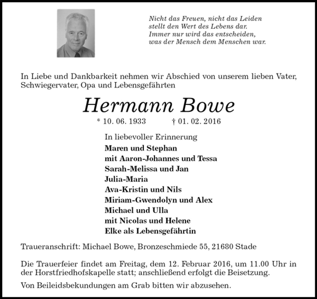 <p>Nicht das Freuen, nicht das Leiden<br />stellt den Wert des Lebens dar.<br />Immer nur wird das entscheiden,<br />was der Mensch dem Menschen war.</p>
<p>In Liebe und Dankbarkeit nehmen wir Abschied von unserem lieben Vater, Schwiegervater, Opa und Lebensgefährten<br />Hermann Bowe<br />* 10. 06. 1933 † 01. 02. 2016<br />In liebevoller Erinnerung<br />Maren und Stephan<br />mit Aaron-Johannes und Tessa<br />Sarah-Melissa und Jan<br />Julia-Maria<br />Ava-Kristin und Nils<br />Miriam-Gwendolyn und Alex<br />Michael und Ulla<br />mit Nicolas und Helene<br />Elke als Lebensgefährtin<br />Traueranschrift: Michael Bowe, Bronzeschmiede 55, 21680 Stade</p>
<p>Die Trauerfeier findet am Freitag, dem 12. Februar 2016, um 11.00 Uhr in der Horstfriedhofskapelle statt; anschließend erfolgt die Beisetzung.<br />Von Beileidsbekundungen am Grab bitten wir abzusehen.</p>